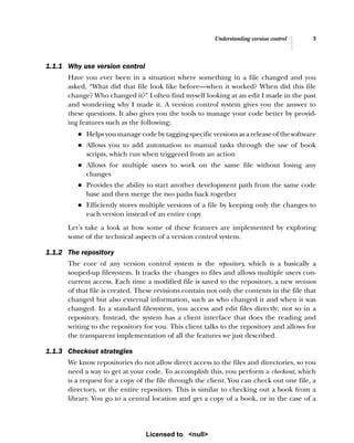 Understanding version control 3
1.1.1 Why use version control
Have you ever been in a situation where something in a file changed and you
asked, “What did that file look like before—when it worked? When did this file
change? Who changed it?” I often find myself looking at an edit I made in the past
and wondering why I made it. A version control system gives you the answer to
these questions. It also gives you the tools to manage your code better by provid-
ing features such as the following:
■ Helps you manage code by tagging specific versions as a release of the software
■ Allows you to add automation to manual tasks through the use of hook
scripts, which run when triggered from an action
■ Allows for multiple users to work on the same file without losing any
changes
■ Provides the ability to start another development path from the same code
base and then merge the two paths back together
■ Efficiently stores multiple versions of a file by keeping only the changes to
each version instead of an entire copy
Let’s take a look at how some of these features are implemented by exploring
some of the technical aspects of a version control system.
1.1.2 The repository
The core of any version control system is the repository, which is a basically a
souped-up filesystem. It tracks the changes to files and allows multiple users con-
current access. Each time a modified file is saved to the repository, a new revision
of that file is created. These revisions contain not only the contents in the file that
changed but also external information, such as who changed it and when it was
changed. In a standard filesystem, you access and edit files directly; not so in a
repository. Instead, the system has a client interface that does the reading and
writing to the repository for you. This client talks to the repository and allows for
the transparent implementation of all the features we just described.
1.1.3 Checkout strategies
We know repositories do not allow direct access to the files and directories, so you
need a way to get at your code. To accomplish this, you perform a checkout, which
is a request for a copy of the file through the client. You can check out one file, a
directory, or the entire repository. This is similar to checking out a book from a
library. You go to a central location and get a copy of a book, or in the case of a
Licensed to <null>
 