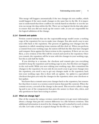 Understanding version control 5
This merge will happen automatically if the two changes do not conflict, which
would happen if the users made changes to the same line in the file. It is impor-
tant to understand that these conflicts are strictly based on whether or not the sys-
tem can merge the data within the file. There are no logical checks that take place
to ensure that you did not muck up the source code, so you are responsible for
the logical validation of the change.
1.1.4 Commit and update
Version control systems that use the copy-modify-merge model create a working
copy of the repository for you to make your changes. You also need a way to save
your edits back to the repository. The process of applying your changes into the
repository is called committing (some systems call this check in). When you perform
a commit from your working copy, the system will find the files that have changed
and compare them against the latest version in the repository. If there are no con-
flicts, a new revision of the files will be created and saved in the repository. Once
you commit, the repository will be in sync with the changes in your working copy,
but this is only half the battle.
If you develop in a vacuum, the checkout and commit give you everything
needed to keep the repository and working copy in sync, but this does not happen
in the real world. While you were editing your working copy, Alex committed his
changes to the repository. So not only do you need a way to get your changes into
the repository, you need a way to get any changes made to the repository back
into your working copy; this is done with an update. An update is a specialized
checkout that gives you only the changes in the repository since your checkout or
last update.
You know that a commit saves your changes back to the repository, but remem-
ber that there is more to a version control system than just file contents. When the
commit occurs, a record of the change is also saved. This record is called a change
log and is one of the components that gives the answer to those who, when, and
why questions we have been trying to answer.
1.1.5 What are change logs?
One of the reasons for using a version control system is to get more information
about a change than just the content difference in a file between revisions. This
additional information is stored in the change log and is attached to each revision
of a file. Let’s take a look at a typical change for the file main.c in figure 1.3.
Licensed to <null>
 