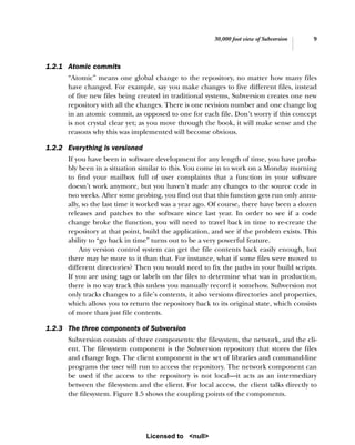 30,000 foot view of Subversion 9
1.2.1 Atomic commits
“Atomic” means one global change to the repository, no matter how many files
have changed. For example, say you make changes to five different files, instead
of five new files being created in traditional systems, Subversion creates one new
repository with all the changes. There is one revision number and one change log
in an atomic commit, as opposed to one for each file. Don’t worry if this concept
is not crystal clear yet; as you move through the book, it will make sense and the
reasons why this was implemented will become obvious.
1.2.2 Everything is versioned
If you have been in software development for any length of time, you have proba-
bly been in a situation similar to this. You come in to work on a Monday morning
to find your mailbox full of user complaints that a function in your software
doesn’t work anymore, but you haven’t made any changes to the source code in
two weeks. After some probing, you find out that this function gets run only annu-
ally, so the last time it worked was a year ago. Of course, there have been a dozen
releases and patches to the software since last year. In order to see if a code
change broke the function, you will need to travel back in time to re-create the
repository at that point, build the application, and see if the problem exists. This
ability to “go back in time” turns out to be a very powerful feature.
Any version control system can get the file contents back easily enough, but
there may be more to it than that. For instance, what if some files were moved to
different directories? Then you would need to fix the paths in your build scripts.
If you are using tags or labels on the files to determine what was in production,
there is no way track this unless you manually record it somehow. Subversion not
only tracks changes to a file’s contents, it also versions directories and properties,
which allows you to return the repository back to its original state, which consists
of more than just file contents.
1.2.3 The three components of Subversion
Subversion consists of three components: the filesystem, the network, and the cli-
ent. The filesystem component is the Subversion repository that stores the files
and change logs. The client component is the set of libraries and command-line
programs the user will run to access the repository. The network component can
be used if the access to the repository is not local—it acts as an intermediary
between the filesystem and the client. For local access, the client talks directly to
the filesystem. Figure 1.5 shows the coupling points of the components.
Licensed to <null>
 