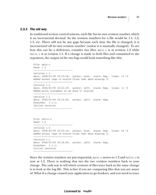 Revision numbers 11
1.3.1 The old way
In traditional version control systems, each file has its own revision number, which
is an incremental decimal. So the revision numbers for a file would be 1.1, 1.2,
1.3, etc. There will not be any gaps because each time the file is changed, it is
incremented off its own revision number (unless it is manually changed). To see
how this can be a deficiency, consider two files: main.c is at revision 1.2 while
hello.c is at revision 1.1. If a change is made to both files and committed to the
repository, the output of the two logs would look something like this:
File: main.c
head: 1.3
----------------------------
revision 1.3
date: 2004/03/09 18:23:14; author: alex; state: Exp; lines: +3 -0
Added author tags to source files that were missing it
----------------------------
revision 1.2
date: 2004/03/09 18:21:19; author: jeff; state: Exp; lines: +1 -0
Added print statement so we know it started
----------------------------
revision 1.1
date: 2004/03/09 18:16:45; author: jeff; state: Exp;
branches: 1.1.1;
Initial revision
----------------------------
File: hello.c
head: 1.2
----------------------------
revision 1.2
date: 2004/03/09 18:23:14; author: alex; state: Exp; lines: +4 -0
Added author tags to source files that were missing it
----------------------------
revision 1.1
date: 2004/03/09 18:16:45; author: jeff; state: Exp;
branches: 1.1.1;
Initial revision
----------------------------
Since the revision numbers are just sequential, main.c moves to 1.3 and hello.c is
now at 1.2. There is nothing that ties the two revision numbers back to your
change. The only way to tell which versions of files trace back to the same change
is to look at the log file. This is fine if you are comparing files that you are aware
of. What if a change caused your application to go bonkers, and you need to trace
Licensed to <null>
 