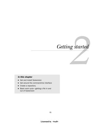 15
Getting started
In this chapter
■ Get and install Subversion
■ Get around the command-line interface
■ Create a repository
■ Basic work cycle—getting a file in and
out of Subversion
Licensed to <null>
 