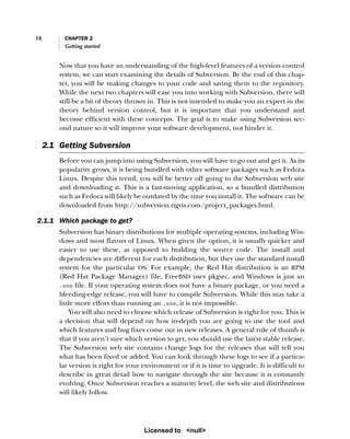 16 CHAPTER 2
Getting started
Now that you have an understanding of the high-level features of a version control
system, we can start examining the details of Subversion. By the end of this chap-
ter, you will be making changes to your code and saving them to the repository.
While the next two chapters will ease you into working with Subversion, there will
still be a bit of theory thrown in. This is not intended to make you an expert in the
theory behind version control, but it is important that you understand and
become efficient with these concepts. The goal is to make using Subversion sec-
ond nature so it will improve your software development, not hinder it.
2.1 Getting Subversion
Before you can jump into using Subversion, you will have to go out and get it. As its
popularity grows, it is being bundled with other software packages such as Fedora
Linux. Despite this trend, you will be better off going to the Subversion web site
and downloading it. This is a fast-moving application, so a bundled distribution
such as Fedora will likely be outdated by the time you install it. The software can be
downloaded from http://subversion.tigris.com/project_packages.html.
2.1.1 Which package to get?
Subversion has binary distributions for multiple operating systems, including Win-
dows and most flavors of Linux. When given the option, it is usually quicker and
easier to use these, as opposed to building the source code. The install and
dependencies are different for each distribution, but they use the standard install
system for the particular OS. For example, the Red Hat distribution is an RPM
(Red Hat Package Manager) file, FreeBSD uses pkgsrc, and Windows is just an
.exe file. If your operating system does not have a binary package, or you need a
bleeding-edge release, you will have to compile Subversion. While this may take a
little more effort than running an .exe, it is not impossible.
You will also need to choose which release of Subversion is right for you. This is
a decision that will depend on how in-depth you are going to use the tool and
which features and bug fixes come out in new releases. A general rule of thumb is
that if you aren’t sure which version to get, you should use the latest stable release.
The Subversion web site contains change logs for the releases that will tell you
what has been fixed or added. You can look through these logs to see if a particu-
lar version is right for your environment or if it is time to upgrade. It is difficult to
describe in great detail how to navigate through the site because it is constantly
evolving. Once Subversion reaches a maturity level, the web site and distributions
will likely follow.
Licensed to <null>
 