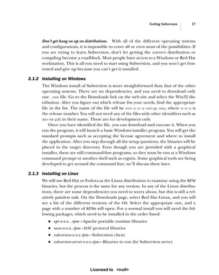 Getting Subversion 17
Don’t get hung on up on distributions. With all of the different operating systems
and configurations, it is impossible to cover all or even most of the possibilities. If
you are trying to learn Subversion, don’t let getting the correct distribution or
compiling become a roadblock. Most people have access to a Windows or Red Hat
workstation. This is all you need to start using Subversion, and you won’t get frus-
trated and give up because you can’t get it installed.
2.1.2 Installing on Windows
The Windows install of Subversion is more straightforward than that of the other
operating systems. There are no dependencies, and you need to download only
one .exe file. Go to the Downloads link on the web site and select the Win32 dis-
tribution. After you figure out which release fits your needs, find the appropriate
file in the list. The name of the file will be svn-x-x-x-setup.exe, where x-x-x is
the release number. You will not need any of the files with other identifiers such as
dev or pdb in their name. These are for development only.
Once you have identified the file, you can download and execute it. When you
run the program, it will launch a basic Windows installer program. You will get the
standard prompts such as accepting the license agreement and where to install
the application. After you step through all the setup questions, the binaries will be
placed in the target directory. Even though you are provided with a graphical
installer, these are still command-line programs, so they must be run at a Windows
command prompt or another shell such as cygwin. Some graphical tools are being
developed to get around the command line; we’ll discuss these later.
2.1.3 Installing on Linux
We will use Red Hat or Fedora as the Linux distribution to examine using the RPM
binaries, but the process is the same for any version. In any of the Linux distribu-
tions, there are some dependencies you need to worry about, but this is still a rel-
atively painless task. On the Downloads page, select Red Hat Linux, and you will
see a list of the different versions of the OS. Select the appropriate one, and a
page with a number of RPMs will open. For a normal install you will need the fol-
lowing packages, which need to be installed in the order listed:
■ apr-x-x-x...rpm—Apache portable runtime libraries
■ neon-x-x-x..rpm—DAV protocol libraries
■ subversion-x-x-x.rpm—Subversion client
■ subversion-server-x-x-x.rpm—Binaries to run the Subversion server
Licensed to <null>
 