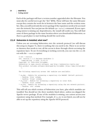 18 CHAPTER 2
Getting started
Each of the packages will have a version number appended after the filename. You
must also be careful not to get the “dev” RPMs. These will have the same filename
except they contain the word dev in between the base name and the revision num-
ber. Also, you will need only the server package if the repository needs to be accessed
over the network. You can just use the default rpm install command. If your oper-
ating system is missing any dependencies, the install will notify you. You will find
some of these package in the same location where you downloaded Subversion, so
that is a good place to start looking should the need arise.
2.1.4 Subversion is installed; what now?
Unless you are accessing Subversion over the network protocol (we will discuss
this setup in chapter 7), there is nothing else you need to do. There is no service
or daemon that needs to run; all the access is done through clients accessing the
repository layer. To see if everything is working correctly, you can run the svn cli-
ent with the --version option:
$ svn --version
svn, version 1.1.0 (Release Candidate 1)
compiled Aug 6 2004, 21:01:15
Copyright (C) 2000-2004 CollabNet.
Subversion is open source software, see http://subversion.tigris.org/
This product includes software developed by CollabNet (http://www.Collab.Net/
).
The following repository access (RA) modules are available:
* ra_dav : Module for accessing a repository via WebDAV (DeltaV) protocol.
- handles 'http' schema
- handles 'https' schema
* ra_local : Module for accessing a repository on local disk.
- handles 'file' schema
* ra_svn : Module for accessing a repository using the svn network protocol.
- handles 'svn' schema
This will tell you which version of Subversion you have, plus which modules are
installed. You should see the three modules listed above, unless you skipped the
Apache server package. If one of the modules is missing, you cannot access your
repository using that method. For example, if ra_dav is not listed, you will not be
able to set up the repository using the Apache HTTP protocol.
Licensed to <null>
 