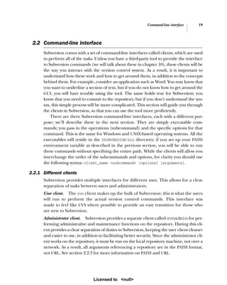 Command-line interface 19
2.2 Command-line interface
Subversion comes with a set of command-line interfaces called clients, which are used
to perform all of the tasks. Unless you have a third-party tool to provide the interface
to Subversion commands (we will talk about these in chapter 10), these clients will be
the way you interact with the version control system. As a result, it is important to
understand how these work and how to get around them, in addition to the concepts
behind them. For example, consider an application such as Word. You may know that
you want to underline a section of text, but if you do not know how to get around the
GUI, you will have trouble using the tool. The same holds true for Subversion; you
know that you need to commit to the repository, but if you don’t understand the syn-
tax, this simple process will be more complicated. This section will guide you through
the clients in Subversion, so that you can use the tool more proficiently.
There are three Subversion command-line interfaces, each with a different pur-
pose; we’ll describe these in the next section. They are simply executable com-
mands; you pass in the operations (subcommand) and the specific options for that
command. This is the same for Windows and UNIX-based operating systems. All the
executables will reside in the $SUBVERSION/bin directory; if you set up your PATH
environment variable as described in the previous section, you will be able to run
these commands without specifying the entire path. While the clients will allow you
interchange the order of the subcommands and options, for clarity you should use
the following syntax: client_name <subcommand> [options] [arguments].
2.2.1 Different clients
Subversion provides multiple interfaces for different uses. This allows for a clear
separation of tasks between users and administrators.
User client. The svn client makes up the bulk of Subversion; this is what the users
will run to perform the actual version control commands. This interface was
made to feel like CVS where possible to provide an easy transition for those who
are new to Subversion.
Administrator client. Subversion provides a separate client called svnadmin for per-
forming administrative and maintenance functions on the repository. Having this cli-
ent provides a clear separation of duties in Subversion, keeping the user client cleaner
and easier to use, in addition to facilitating better security. Since the administrator cli-
ent works on the repository, it must be run on the local repository machine, not over a
network. As a result, all arguments referencing a repository are in the PATH format,
not URL. See section 2.2.3 for more information on PATH and URL.
Licensed to <null>
 