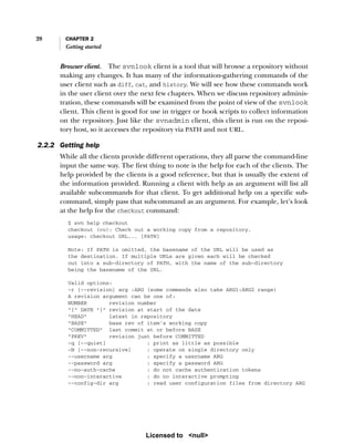 20 CHAPTER 2
Getting started
Browser client. The svnlook client is a tool that will browse a repository without
making any changes. It has many of the information-gathering commands of the
user client such as diff, cat, and history. We will see how these commands work
in the user client over the next few chapters. When we discuss repository adminis-
tration, these commands will be examined from the point of view of the svnlook
client. This client is good for use in trigger or hook scripts to collect information
on the repository. Just like the svnadmin client, this client is run on the reposi-
tory host, so it accesses the repository via PATH and not URL.
2.2.2 Getting help
While all the clients provide different operations, they all parse the command-line
input the same way. The first thing to note is the help for each of the clients. The
help provided by the clients is a good reference, but that is usually the extent of
the information provided. Running a client with help as an argument will list all
available subcommands for that client. To get additional help on a specific sub-
command, simply pass that subcommand as an argument. For example, let’s look
at the help for the checkout command:
$ svn help checkout
checkout (co): Check out a working copy from a repository.
usage: checkout URL... [PATH]
Note: If PATH is omitted, the basename of the URL will be used as
the destination. If multiple URLs are given each will be checked
out into a sub-directory of PATH, with the name of the sub-directory
being the basename of the URL.
Valid options:
-r [--revision] arg :ARG (some commands also take ARG1:ARG2 range)
A revision argument can be one of:
NUMBER revision number
"{" DATE "}" revision at start of the date
"HEAD" latest in repository
"BASE" base rev of item's working copy
"COMMITTED" last commit at or before BASE
"PREV" revision just before COMMITTED
-q [--quiet] : print as little as possible
-N [--non-recursive] : operate on single directory only
--username arg : specify a username ARG
--password arg : specify a password ARG
--no-auth-cache : do not cache authentication tokens
--non-interactive : do no interactive prompting
--config-dir arg : read user configuration files from directory ARG
Licensed to <null>
 