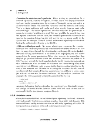 24 CHAPTER 2
Getting started
Permissions for network accessed repositories. When setting up permissions for a
network repository, you have two options. The first option is to simply add the net-
work user to the group that owns the repository. You would pursue this option in
an environment where you access the repository over the network and locally.
This is perfectly legitimate and can be used when security does not need to be
extremely tight. The second option is to have one user with the permissions to
access the repository at a filesystem level. This user would be the same ID that runs
the Apache or svnserve process. Thus, the directory permissions would look the
same as the previous listing, but the only user in the svn group would be the
apache user, for example. This will prevent users on the repository machine from
having the ability to directly write to the DB files.
UNIX users—Check your mask. No matter whether you connect to the repository
locally or over a network protocol, it is critical to make sure the umask of the user
is set correctly. Users, through the client interfaces, will create files in the Berkeley
DB while working in Subversion. If the umask is set improperly, the files will be
created with the wrong permissions. When other users try to access these files,
they will get permission-denied errors. At a minimum, the umask should be set to
002. This goes not only for local users but also for the ID running the network ser-
vice. You may have to set the umask for a network user in the startup script to be
sure it is correct. This can easily be done in the Apache configuration file for the
case of one network user. If users are accessing the repository locally, you will
need to set all their umasks. If this is a security issue, you will have to write a wrap-
per script to svn that sets the umask and then calls the real svn command. For
example, the following simple script will accomplish this for you:
#!/bin/bash
umask 002
/usr/local/bin/svn $*
Assuming Subversion has been installed in /usr/local/bin, this simple wrapper
will change the umask for the duration of the script and then call the real svn
command with the same parameters passed into it.
2.3.3 Svnadmin create
Once you have determined the location for your repository, the actual creation is
extremely simple. The Subversion admin interface has a utility called create. This
command is run locally from the machine on which the repository will reside. All
it requires for an argument is the path to the repository directory:
$ svnadmin create /repos/testrepo
Licensed to <null>
 
