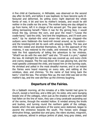 A fine child at Caerlaveroc, in Nithsdale, was observed on the second
day after its birth, and before it was baptised, to have become quite ill-
favoured and deformed. Its yelling every night deprived the whole
family of rest; it bit and tore its mother's breasts, and would lie still
neither in the cradle nor the arms. The mother being one day obliged to
go from home, left it in charge of the servant girl. The poor lass was
sitting bemoaning herself—"Were it nae for thy girning face, I would
knock the big, winnow the corn, and grun the meal."—"Lowse the
cradle-band," said the child, "and tent the neighbours, and I'll work yere
work." Up he started—the wind arose—the corn was chopped—the
outlyers were foddered—the hand-mill moved around, as by instinct—
and the knocking-mill did its work with amazing rapidity. The lass and
child then rested and diverted themselves, till, on the approach of the
mistress, it was restored to the cradle, and renewed its cries. The girl
took the first opportunity of telling the adventure to her mistress.
"What'll we do with the wee diel?" said she. "I'll work it a pirn," replied
the lass. At midnight the chimney-top was covered up, and every chink
and cranny stopped. The fire was blown till it was glowing hot, and the
maid speedily undressed the child, and tossed him on the burning coals.
He shrieked and yelled in the most dreadful manner, and in an instant
the Fairies were heard moaning on every side, and rattling at the
windows, door, and chimney. "In the name of God bring back the
bairn," cried the lass. The window flew up, the real child was laid on the
mother's lap, and the wee diel flew up the chimney laughing.
Departure of the Fairies.
On a Sabbath morning, all the inmates of a little hamlet had gone to
church, except a herd-boy, and a little girl, his sister, who were lounging
beside one of the cottages, when just as the shadow of the garden-dial
had fallen on the line of noon, they saw a long cavalcade ascending out
of the ravine, through the wooded hollow. It winded among the knolls
and bushes, and turning round the northern gable of the cottage,
beside which the sole spectators of the scene were stationed, began to
ascend the eminence towards the south. The horses were shaggy
diminutive things, speckled dun and grey; the riders stunted, misgrown,
ugly creatures, attired in antique jerkins of plaid, long grey clokes, and
 