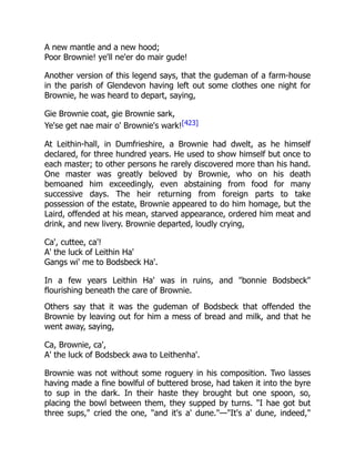 A new mantle and a new hood;
Poor Brownie! ye'll ne'er do mair gude!
Another version of this legend says, that the gudeman of a farm-house
in the parish of Glendevon having left out some clothes one night for
Brownie, he was heard to depart, saying,
Gie Brownie coat, gie Brownie sark,
Ye'se get nae mair o' Brownie's wark![423]
At Leithin-hall, in Dumfrieshire, a Brownie had dwelt, as he himself
declared, for three hundred years. He used to show himself but once to
each master; to other persons he rarely discovered more than his hand.
One master was greatly beloved by Brownie, who on his death
bemoaned him exceedingly, even abstaining from food for many
successive days. The heir returning from foreign parts to take
possession of the estate, Brownie appeared to do him homage, but the
Laird, offended at his mean, starved appearance, ordered him meat and
drink, and new livery. Brownie departed, loudly crying,
Ca', cuttee, ca'!
A' the luck of Leithin Ha'
Gangs wi' me to Bodsbeck Ha'.
In a few years Leithin Ha' was in ruins, and "bonnie Bodsbeck"
flourishing beneath the care of Brownie.
Others say that it was the gudeman of Bodsbeck that offended the
Brownie by leaving out for him a mess of bread and milk, and that he
went away, saying,
Ca, Brownie, ca',
A' the luck of Bodsbeck awa to Leithenha'.
Brownie was not without some roguery in his composition. Two lasses
having made a fine bowlful of buttered brose, had taken it into the byre
to sup in the dark. In their haste they brought but one spoon, so,
placing the bowl between them, they supped by turns. "I hae got but
three sups," cried the one, "and it's a' dune."—"It's a' dune, indeed,"
 
