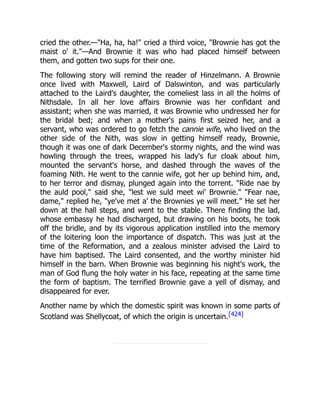 cried the other.—"Ha, ha, ha!" cried a third voice, "Brownie has got the
maist o' it."—And Brownie it was who had placed himself between
them, and gotten two sups for their one.
The following story will remind the reader of Hinzelmann. A Brownie
once lived with Maxwell, Laird of Dalswinton, and was particularly
attached to the Laird's daughter, the comeliest lass in all the holms of
Nithsdale. In all her love affairs Brownie was her confidant and
assistant; when she was married, it was Brownie who undressed her for
the bridal bed; and when a mother's pains first seized her, and a
servant, who was ordered to go fetch the cannie wife, who lived on the
other side of the Nith, was slow in getting himself ready, Brownie,
though it was one of dark December's stormy nights, and the wind was
howling through the trees, wrapped his lady's fur cloak about him,
mounted the servant's horse, and dashed through the waves of the
foaming Nith. He went to the cannie wife, got her up behind him, and,
to her terror and dismay, plunged again into the torrent. "Ride nae by
the auld pool," said she, "lest we suld meet wi' Brownie." "Fear nae,
dame," replied he, "ye've met a' the Brownies ye will meet." He set her
down at the hall steps, and went to the stable. There finding the lad,
whose embassy he had discharged, but drawing on his boots, he took
off the bridle, and by its vigorous application instilled into the memory
of the loitering loon the importance of dispatch. This was just at the
time of the Reformation, and a zealous minister advised the Laird to
have him baptised. The Laird consented, and the worthy minister hid
himself in the barn. When Brownie was beginning his night's work, the
man of God flung the holy water in his face, repeating at the same time
the form of baptism. The terrified Brownie gave a yell of dismay, and
disappeared for ever.
Another name by which the domestic spirit was known in some parts of
Scotland was Shellycoat, of which the origin is uncertain.[424]
 