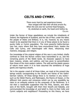 CELTS AND CYMRY.
There every herd by sad experience knows,
How winged with fate their elf-shot arrows fly;
When the sick ewe her summer-food foregoes,
Or, stretched on earth, the heart-smit heifers lie.
Collins.
Under the former of these appellations we include the inhabitants of
Ireland, the Highlands of Scotland, and the Isle of Man; under the latter,
the people of Wales and Brittany. It is, not, however, by any means
meant to be asserted that there is in any of these places to be found a
purely Celtic or Cymric population. The more powerful Gotho-German
race has, every where that they have encountered them, beaten the
Celts and Cymry, and intermingled with them, influencing their
manners, language, and religion.
Our knowledge of the original religion of this race is very limited, chiefly
confined to what the Roman writers have transmitted to us, and the
remaining poems of the Welsh bards. Its character appears to have
been massive, simple, and sublime, and less given to personification
than those of the more eastern nations. The wild and the plastic powers
of nature never seem in it to have assumed the semblance of huge
giants and ingenious dwarfs.
Yet in the popular creed of all these tribes, we meet at the present day
beings exactly corresponding to the Dwarfs and Fairies of the Gotho-
German nations. Of these beings there is no mention in any works—
such as the Welsh Poems, and Mabinogion, the Poems of Ossian, or the
different Irish poems and romances—which can by any possibility lay
claim to an antiquity anterior to the conquests of the Northmen. Is it
not then a reasonable supposition that the Picts, Saxons, and other
sons of the North, brought with them their Dwarfs and Kobolds, and
communicated the knowledge of, and belief in, them to their Celtic and
Cymric subjects and neighbours? Proceeding on this theory, we have
 