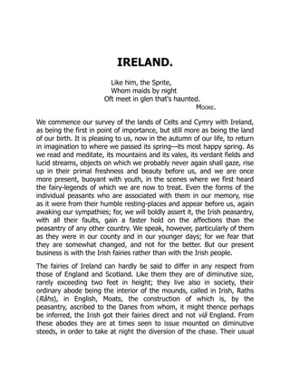 IRELAND.
Like him, the Sprite,
Whom maids by night
Oft meet in glen that's haunted.
Moore.
We commence our survey of the lands of Celts and Cymry with Ireland,
as being the first in point of importance, but still more as being the land
of our birth. It is pleasing to us, now in the autumn of our life, to return
in imagination to where we passed its spring—its most happy spring. As
we read and meditate, its mountains and its vales, its verdant fields and
lucid streams, objects on which we probably never again shall gaze, rise
up in their primal freshness and beauty before us, and we are once
more present, buoyant with youth, in the scenes where we first heard
the fairy-legends of which we are now to treat. Even the forms of the
individual peasants who are associated with them in our memory, rise
as it were from their humble resting-places and appear before us, again
awaking our sympathies; for, we will boldly assert it, the Irish peasantry,
with all their faults, gain a faster hold on the affections than the
peasantry of any other country. We speak, however, particularly of them
as they were in our county and in our younger days; for we fear that
they are somewhat changed, and not for the better. But our present
business is with the Irish fairies rather than with the Irish people.
The fairies of Ireland can hardly be said to differ in any respect from
those of England and Scotland. Like them they are of diminutive size,
rarely exceeding two feet in height; they live also in society, their
ordinary abode being the interior of the mounds, called in Irish, Raths
(Râhs), in English, Moats, the construction of which is, by the
peasantry, ascribed to the Danes from whom, it might thence perhaps
be inferred, the Irish got their fairies direct and not viâ England. From
these abodes they are at times seen to issue mounted on diminutive
steeds, in order to take at night the diversion of the chase. Their usual
 