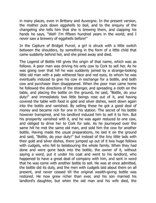 in many places, even in Brittany and Auvergne. In the present version,
the mother puts down eggshells to boil, and to the enquiry of the
changeling she tells him that she is brewing them, and clapping his
hands he says, "Well! I'm fifteen hundred years in the world, and I
never saw a brewery of eggshells before!"
In the Capture of Bridget Purcel, a girl is struck with a little switch
between the shoulders, by something in the form of a little child that
came suddenly behind her, and she pined away and died.
The Legend of Bottle Hill gives the origin of that name, which was as
follows. A poor man was driving his only cow to Cork to sell her. As he
was going over that hill he was suddenly joined by a strange-looking
little old man with a pale withered face and red eyes, to whom he was
eventually induced to give his cow in exchange for a bottle, and both
cow and purchaser then disappeared. When the poor man came home
he followed the directions of the stranger, and spreading a cloth on the
table, and placing the bottle on the ground, he said, "Bottle, do your
duty!" and immediately two little beings rose out of it, and having
covered the table with food in gold and silver dishes, went down again
into the bottle and vanished. By selling these he got a good deal of
money and became rich for one in his station. The secret of his bottle
however transpired, and his landlord induced him to sell it to him. But
his prosperity vanished with it, and he was again reduced to one cow,
and obliged to drive her to Cork for sale. As he journeyed over the
same hill he met the same old man, and sold him the cow for another
bottle. Having made the usual preparations, he laid it on the ground
and said, "Bottle, do your duty!" but instead of the tiny little lads with
their gold and silver dishes, there jumped up out of it two huge fellows
with cudgels, who fell to belabouring the whole family. When they had
done and were gone back into the bottle, the owner of it, without
saying a word, put it under his coat and went to his landlord, who
happened to have a great deal of company with him, and sent in word
that he was come with another bottle to sell. He was at once admitted,
the bottle did its duty, and the men with cudgels laid about them on all
present, and never ceased till the original wealth-giving bottle was
restored. He now grew richer than ever, and his son married his
landlord's daughter, but when the old man and his wife died, the
 