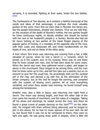 servants, it is recorded, fighting at their wake, broke the two bottles.
[434]
The Confessions of Tom Bourke, as it contains a faithful transcript of the
words and ideas of that personage, is perhaps the most valuable
portion of the work. From this we learn that in Munster the fairies are,
like the people themselves, divided into factions. Thus we are told that,
on the occasion of the death of Bourke's mother, the two parties fought
for three continuous nights, to decide whether she should be buried
with her own or her husband's people (i. e. family). Bourke also had sat
for hours looking at two parties of the Good People playing at the
popular game of hurling, in a meadow at the opposite side of the river,
with their coats and waistcoats off, and white handkerchiefs on the
heads of one, and red on these of the other party.
A man whom Tom knew was returning one evening from a fair, a little
elevated of course, when he met a berrin (i. e. funeral), which he
joined, as is the custom; but, to his surprise, there was no one there
that he knew except one man, and he had been dead for some years.
When the berrin was over, they gathered round a piper, and began to
dance in the churchyard. Davy longed to be among them, and the man
that he knew came up to him, and bid him take out a partner, but on no
account to give her the usual kiss. He accordingly took out the purtiest
girl in the ring, and danced a jig with her, to the admiration of the
whole company; but at the end he forgot the warning, and complied
with the custom of kissing one's partner. All at once everything
vanished; and when Davy awoke nest morning, he found himself lying
among the tombstones.
Another man, also a little in liquor, was returning one night from a
berrin. The moon was shining bright, and from the other side of the
river came the sounds of merriment, and the notes of a bagpipe. Taking
off his shoes and stockings, he waded across the river, and there he
found a great crowd of people dancing on the Inch[435] on the other
side. He mingled with them without being observed, and he longed to
join in the dance; for he had no mean opinion of his own skill. He did
so, but found that it was not to be compared to theirs, they were so
light and agile. He was going away quite in despair, when a little old
 