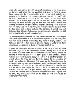 man, who was looking on with marks of displeasure in his face, came
up to him, and telling him he was his friend, and his father's friend,
bade him go into the ring and call for a lilt. He complied, and all were
amazed at his dancing; he then got a table and danced on it, and finally
he span round and round on a trencher. When he had done, they
wanted him to dance again; but he refused with a great oath, and
instantly he found himself lying on the Inch with only a white cow
grazing beside him. On going home, he got a shivering and a fever. He
was for many days out of his mind, and recovered slowly; but ever after
he had great skill in fairy matters. The dancers, it turned out, had
belonged to a different faction, and the old man who gave him his skill
to that to which he himself was attached.
In these genuine confessions it is very remarkable that the Good People
are never represented as of a diminutive size; while in every story that
we ever heard of them in Leinster, they were of pygmy stature. The
following account of their mode of entering houses in Ulster gives them
dimensions approaching to those of Titania's 'small elves.'
A Fairy, the most agile, we may suppose, of the party, is selected, who
contrives to get up to the keyhole of the door, carrying with him a piece
of thread or twine. With this he descends on the inside, where he
fastens it firmly to the floor, or some part of the furniture. Those
without then 'haul taut and belay,' and when it is fast they prepare to
march along this their perilous Es-Sirat, leading to the paradise of
pantry or parlour, in this order. First steps up the Fairy-piper, and in
measured pace pursues his adventurous route, playing might and main
an invigorating elfin-march, or other spirit-stirring air; then one by one
the rest of the train mount the cord and follow his steps. Like the old
Romans, in their triumphal processions, they pass beneath the lofty
arch of the keyhole, and move down along the other side. Lightly, one
by one, they then jump down on the floor, to hold their revels or
accomplish their thefts.
 