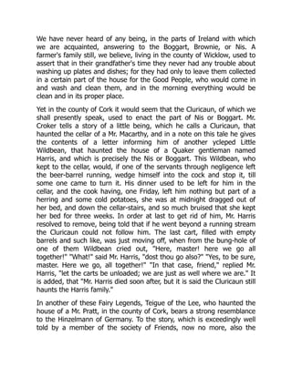 We have never heard of any being, in the parts of Ireland with which
we are acquainted, answering to the Boggart, Brownie, or Nis. A
farmer's family still, we believe, living in the county of Wicklow, used to
assert that in their grandfather's time they never had any trouble about
washing up plates and dishes; for they had only to leave them collected
in a certain part of the house for the Good People, who would come in
and wash and clean them, and in the morning everything would be
clean and in its proper place.
Yet in the county of Cork it would seem that the Cluricaun, of which we
shall presently speak, used to enact the part of Nis or Boggart. Mr.
Croker tells a story of a little being, which he calls a Cluricaun, that
haunted the cellar of a Mr. Macarthy, and in a note on this tale he gives
the contents of a letter informing him of another ycleped Little
Wildbean, that haunted the house of a Quaker gentleman named
Harris, and which is precisely the Nis or Boggart. This Wildbean, who
kept to the cellar, would, if one of the servants through negligence left
the beer-barrel running, wedge himself into the cock and stop it, till
some one came to turn it. His dinner used to be left for him in the
cellar, and the cook having, one Friday, left him nothing but part of a
herring and some cold potatoes, she was at midnight dragged out of
her bed, and down the cellar-stairs, and so much bruised that she kept
her bed for three weeks. In order at last to get rid of him, Mr. Harris
resolved to remove, being told that if he went beyond a running stream
the Cluricaun could not follow him. The last cart, filled with empty
barrels and such like, was just moving off, when from the bung-hole of
one of them Wildbean cried out, "Here, master! here we go all
together!" "What!" said Mr. Harris, "dost thou go also?" "Yes, to be sure,
master. Here we go, all together!" "In that case, friend," replied Mr.
Harris, "let the carts be unloaded; we are just as well where we are." It
is added, that "Mr. Harris died soon after, but it is said the Cluricaun still
haunts the Harris family."
In another of these Fairy Legends, Teigue of the Lee, who haunted the
house of a Mr. Pratt, in the county of Cork, bears a strong resemblance
to the Hinzelmann of Germany. To the story, which is exceedingly well
told by a member of the society of Friends, now no more, also the
 