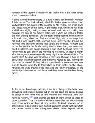 narrator of the Legend of Bottle-hill, Mr. Croker has in his notes added
some curious particulars.
A being named the Fear Dearg (i. e. Red Man) is also known in Munster.
A tale named The Lucky Guest, which Mr. Croker gives as taken down
verbatim from the mouth of the narrator by Mr. M'Clise, the artist, gives
the fullest account of this being. A girl related that, when she was quite
a child, one night, during a storm of wind and rain, a knocking was
heard at the door of her father's cabin, and a voice like that of a feeble
old man craving admission. On the door's being opened, there came in
a little old man, about two feet and a half high, with a red sugar-loaf
hat and a long scarlet coat, reaching down nearly to the ground, his
hair was long and grey, and his face yellow and wrinkled. He went over
to the fire (which the family had quitted in their fear), sat down and
dried his clothes, and began smoking a pipe which he found there. The
family went to bed, and in the morning he was gone. In about a month
after he began to come regularly every night about eleven o'clock. The
signal which he gave was thrusting a hairy arm through a hole in the
door, which was then opened, and the family retired to bed, leaving him
the room to himself. If they did not open the door, some accident was
sure to happen next day to themselves or their cattle. On the whole,
however, his visits brought good luck, and the family prospered, till the
landlord put them out of their farm, and they never saw the Fear Dearg
more.
As far as our knowledge extends, there is no being in the Irish rivers
answering to the Nix or Kelpie; but on the sea coast the people believe
in beings of the same kind as the Mermen and Mermaids. The Irish
name is Merrow,[436] and legends are told of them similar to those of
other countries. Thus the Lady of Gollerus resembles the Mermaid-wife
and others which we have already related. Instead, however, of an
entire dress, it is a kind of cap, named Cohuleen Driuth, without which
she cannot return to her subaqueous abode. Other legends tell of
 