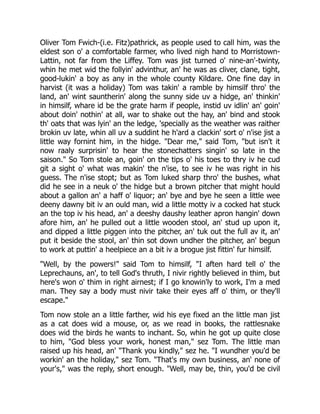 Oliver Tom Fwich-(i.e. Fitz)pathrick, as people used to call him, was the
eldest son o' a comfortable farmer, who lived nigh hand to Morristown-
Lattin, not far from the Liffey. Tom was jist turned o' nine-an'-twinty,
whin he met wid the follyin' advinthur, an' he was as cliver, clane, tight,
good-lukin' a boy as any in the whole county Kildare. One fine day in
harvist (it was a holiday) Tom was takin' a ramble by himsilf thro' the
land, an' wint sauntherin' along the sunny side uv a hidge, an' thinkin'
in himsilf, whare id be the grate harm if people, instid uv idlin' an' goin'
about doin' nothin' at all, war to shake out the hay, an' bind and stook
th' oats that was lyin' an the ledge, 'specially as the weather was raither
brokin uv late, whin all uv a suddint he h'ard a clackin' sort o' n'ise jist a
little way fornint him, in the hidge. "Dear me," said Tom, "but isn't it
now raaly surprisin' to hear the stonechatters singin' so late in the
saison." So Tom stole an, goin' on the tips o' his toes to thry iv he cud
git a sight o' what was makin' the n'ise, to see iv he was right in his
guess. The n'ise stopt; but as Tom luked sharp thro' the bushes, what
did he see in a neuk o' the hidge but a brown pitcher that might hould
about a gallon an' a haff o' liquor; an' bye and bye he seen a little wee
deeny dawny bit iv an ould man, wid a little motty iv a cocked hat stuck
an the top iv his head, an' a deeshy daushy leather apron hangin' down
afore him, an' he pulled out a little wooden stool, an' stud up upon it,
and dipped a little piggen into the pitcher, an' tuk out the full av it, an'
put it beside the stool, an' thin sot down undher the pitcher, an' begun
to work at puttin' a heelpiece an a bit iv a brogue jist fittin' fur himsilf.
"Well, by the powers!" said Tom to himsilf, "I aften hard tell o' the
Leprechauns, an', to tell God's thruth, I nivir rightly believed in thim, but
here's won o' thim in right airnest; if I go knowin'ly to work, I'm a med
man. They say a body must nivir take their eyes aff o' thim, or they'll
escape."
Tom now stole an a little farther, wid his eye fixed an the little man jist
as a cat does wid a mouse, or, as we read in books, the rattlesnake
does wid the birds he wants to inchant. So, whin he got up quite close
to him, "God bless your work, honest man," sez Tom. The little man
raised up his head, an' "Thank you kindly," sez he. "I wundher you'd be
workin' an the holiday," sez Tom. "That's my own business, an' none of
your's," was the reply, short enough. "Well, may be, thin, you'd be civil
 