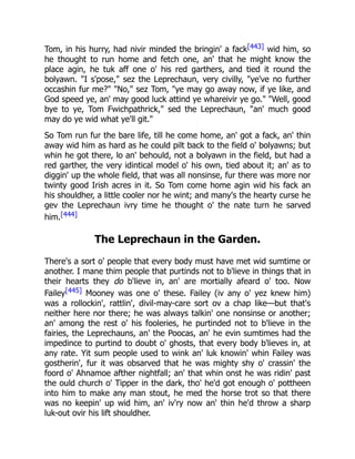 Tom, in his hurry, had nivir minded the bringin' a fack[443] wid him, so
he thought to run home and fetch one, an' that he might know the
place agin, he tuk aff one o' his red garthers, and tied it round the
bolyawn. "I s'pose," sez the Leprechaun, very civilly, "ye've no further
occashin fur me?" "No," sez Tom, "ye may go away now, if ye like, and
God speed ye, an' may good luck attind ye whareivir ye go." "Well, good
bye to ye, Tom Fwichpathrick," sed the Leprechaun, "an' much good
may do ye wid what ye'll git."
So Tom run fur the bare life, till he come home, an' got a fack, an' thin
away wid him as hard as he could pilt back to the field o' bolyawns; but
whin he got there, lo an' behould, not a bolyawn in the field, but had a
red garther, the very idintical model o' his own, tied about it; an' as to
diggin' up the whole field, that was all nonsinse, fur there was more nor
twinty good Irish acres in it. So Tom come home agin wid his fack an
his shouldher, a little cooler nor he wint; and many's the hearty curse he
gev the Leprechaun ivry time he thought o' the nate turn he sarved
him.[444]
The Leprechaun in the Garden.
There's a sort o' people that every body must have met wid sumtime or
another. I mane thim people that purtinds not to b'lieve in things that in
their hearts they do b'lieve in, an' are mortially afeard o' too. Now
Failey[445] Mooney was one o' these. Failey (iv any o' yez knew him)
was a rollockin', rattlin', divil-may-care sort ov a chap like—but that's
neither here nor there; he was always talkin' one nonsinse or another;
an' among the rest o' his fooleries, he purtinded not to b'lieve in the
fairies, the Leprechauns, an' the Poocas, an' he evin sumtimes had the
impedince to purtind to doubt o' ghosts, that every body b'lieves in, at
any rate. Yit sum people used to wink an' luk knowin' whin Failey was
gostherin', fur it was obsarved that he was mighty shy o' crassin' the
foord o' Ahnamoe afther nightfall; an' that whin onst he was ridin' past
the ould church o' Tipper in the dark, tho' he'd got enough o' pottheen
into him to make any man stout, he med the horse trot so that there
was no keepin' up wid him, an' iv'ry now an' thin he'd throw a sharp
luk-out ovir his lift shouldher.
 