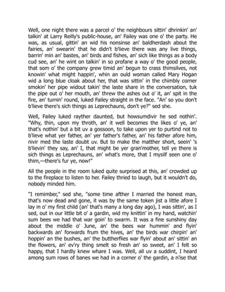 Well, one night there was a parcel o' the neighbours sittin' dhrinkin' an'
talkin' at Larry Reilly's public-house, an' Failey was one o' the party. He
was, as usual, gittin' an wid his nonsinse an' baldherdash about the
fairies, an' swearin' that he didn't b'lieve there was any live things,
barrin' min an' bastes, an' birds and fishes, an' sich like things as a body
cud see, an' he wint on talkin' in so profane a way o' the good people,
that som o' the company grew timid an' begun to crass thimsilves, not
knowin' what might happin', whin an ould woman called Mary Hogan
wid a long blue cloak about her, that was sittin' in the chimbly corner
smokin' her pipe widout takin' the laste share in the conversation, tuk
the pipe out o' her mouth, an' threw the ashes out o' it, an' spit in the
fire, an' turnin' round, luked Failey straight in the face. "An' so you don't
b'lieve there's sich things as Leprechauns, don't ye?" sed she.
Well, Failey luked rayther daunted, but howsumdivir he sed nothin'.
"Why, thin, upon my throth, an' it well becomes the likes o' ye, an'
that's nothin' but a bit uv a gossoon, to take upon yer to purtind not to
b'lieve what yer father, an' yer father's father, an' his father afore him,
nivir med the laste doubt uv. But to make the matther short, seein' 's
b'lievin' they say, an' I, that might be yer gran'mother, tell ye there is
sich things as Leprechauns, an' what's more, that I mysilf seen one o'
thim,—there's fur ye, now!"
All the people in the room luked quite surprised at this, an' crowded up
to the fireplace to listen to her. Failey thried to laugh, but it wouldn't do,
nobody minded him.
"I remimber," sed she, "some time afther I married the honest man,
that's now dead and gone, it was by the same token jist a little afore I
lay in o' my first child (an' that's many a long day ago), I was sittin', as I
sed, out in our little bit o' a gardin, wid my knittin' in my hand, watchin'
sum bees we had that war goin' to swarm. It was a fine sunshiny day
about the middle o' June, an' the bees war hummin' and flyin'
backwards an' forwards frum the hives, an' the birds war chirpin' an'
hoppin' an the bushes, an' the buttherflies war flyin' about an' sittin' an
the flowers, an' ev'ry thing smelt so fresh an' so sweet, an' I felt so
happy, that I hardly knew whare I was. Well, all uv a suddint, I heard
among sum rows of banes we had in a corner o' the gardin, a n'ise that
 
