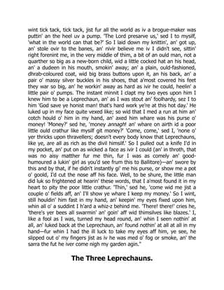 wint tick tack, tick tack, jist fur all the world as iv a brogue-maker was
puttin' an the heel uv a pump. 'The Lord presarve us,' sed I to mysilf,
'what in the world can that be?' So I laid down my knittin', an' got up,
an' stole ovir to the banes, an' nivir believe me iv I didn't see, sittin'
right forenint me, in the very middle of thim, a bit of an ould man, not a
quarther so big as a new-born child, wid a little cocked hat an his head,
an' a dudeen in his mouth, smokin' away; an' a plain, ould-fashioned,
dhrab-coloured coat, wid big brass buttons upon it, an his back, an' a
pair o' massy silver buckles in his shoes, that a'most covered his feet
they war so big, an' he workin' away as hard as ivir he could, heelin' a
little pair o' pumps. The instant minnit I clapt my two eyes upon him I
knew him to be a Leprechaun, an' as I was stout an' foolhardy, sez I to
him 'God save ye honist man! that's hard work ye're at this hot day.' He
luked up in my face quite vexed like; so wid that I med a run at him an'
cotch hould o' him in my hand, an' axed him whare was his purse o'
money! 'Money?' sed he, 'money annagh! an' whare on airth id a poor
little ould crathur like mysilf git money?' 'Come, come,' sed I, 'none o'
yer thricks upon thravellers; doesn't every body know that Leprechauns,
like ye, are all as rich as the divil himsilf.' So I pulled out a knife I'd in
my pocket, an' put on as wicked a face as ivir I could (an' in throth, that
was no aisy matther fur me thin, fur I was as comely an' good-
humoured a lukin' girl as you'd see frum this to Ballitore)—an' swore by
this and by that, if he didn't instantly gi' me his purse, or show me a pot
o' goold, I'd cut the nose aff his face. Well, to be shure, the little man
did luk so frightened at hearin' these words, that I a'most found it in my
heart to pity the poor little crathur. 'Thin,' sed he, 'come wid me jist a
couple o' fields aff, an' I'll show ye whare I keep my money.' So I wint,
still houldin' him fast in my hand, an' keepin' my eyes fixed upon him,
whin all o' a suddint I h'ard a whiz-z behind me. 'There! there!' cries he,
'there's yer bees all swarmin' an' goin' aff wid thimsilves like blazes.' I,
like a fool as I was, turned my head round, an' whin I seen nothin' at
all, an' luked back at the Leprechaun, an' found nothin' at all at all in my
hand—fur whin I had the ill luck to take my eyes aff him, ye see, he
slipped out o' my fingers jist as iv he was med o' fog or smoke, an' the
sarra the fut he iver come nigh my garden agin."
The Three Leprechauns.
 