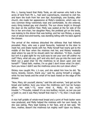 Mrs. L. having heard that Molly Toole, an old woman who held a few
acres of land from Mr. L., had seen Leprechauns, resolved to visit her,
and learn the truth from her own lips. Accordingly, one Sunday, after
church, she made her appearance at Molly's residence, which was—no
very common thing—extremely neat and comfortable. As she entered,
every thing looked gay and cheerful. The sun shone bright in through
the door on the earthen floor. Molly was seated at the far side of the
fire in her arm-chair; her daughter Mary, the prettiest girl on the lands,
was looking to the dinner that was boiling; and her son Mickey, a young
man of about two-and-twenty, was standing lolling with his back against
the dresser.
The arrival of the mistress disturbed the stillness that had hitherto
prevailed. Mary, who was a great favourite, hastened to the door to
meet her, and shake hands with her. Molly herself had nearly got to the
middle of the floor when the mistress met her, and Mickey modestly
staid where he was till he should catch her attention. "O then, musha!
but isn't it a glad sight for my ould eyes to see your own silf undher my
roof? Mary, what ails you, girl? and why don't you go into the room and
fetch out a good chair for the misthress to sit down upon and rest
herself?" "'Deed faith, mother, I'm so glad I don't know what I'm doin'.
Sure you know I didn't see the misthress since she cum down afore."
Mickey now caught Mrs. L.'s eye, and she asked him how he did. "By
Gorra, bravely, ma'am, thank you," said he, giving himself a wriggle,
while his two hands and the small of his back rested on the edge of the
dresser.
"Now, Mary, stir yourself, alanna," said the old woman, "and get out the
bread and butther. Sure you know the misthress can't but be hungry
afther her walk."—"O, never mind it, Molly; it's too much
trouble."—"Throuble, indeed! it's as nice butther, ma'am, as iver you put
a tooth in; and it was Mary herself that med it."—"O, then I must taste
it."
A nice half griddle of whole-meal bread and a print of fresh butter were
now produced, and Molly helped the mistress with her own hands. As
she was eating, Mary kept looking in her face, and at last said, "Ah
then, mother, doesn't the misthress luk mighty well? Upon my faikins,
 