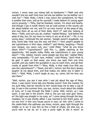 ma'am, I never seen you luking half so handsome."—"Well! and why
wouldn't she luk well? And niver will she luk betther nor be betther nor I
wish her."—"Well, Molly, I think I may return the compliment, for Mary
is prettier than ever; and as for yourself, I really believe it's young again
you're growing."—"Why, God be thanked, ma'am, I'm stout and hearty;
and though I say it mysilf, there's not an ould woman in the county can
stir about betther nor me, and I'm up ivery mornin' at the peep of day,
and rout them all up out of their beds. Don't I?" said she, looking at
Mary.—"Faith, and sure you do, mother," replied Mickey; "and before the
peep of day, too; for you have no marcy in you at all at all."—"Ah, in my
young days," continued the old woman, "people woren't slugabeds; out
airly, home late—that was the way wid thim."—"And usedn't people to
see Leprechauns in thim days, mother?" said Mickey, laughing.—"Hould
your tongue, you saucy cub, you," cried Molly; "what do you know
about thim?"—"Leprechauns?" said Mrs. L., gladly catching at the
opportunity; "did people really, Molly, see Leprechauns in your young
days?"—"Yes, indeed, ma'am; some people say they did," replied Molly,
very composedly.—"O com' now, mother," cried Mickey, "don't think to
be goin' it upon us that away; you know you seen thim one time
yoursilf, and you hadn't the gumption in you to cotch thim, and git their
crocks of gould from thim."—"Now, Molly, is that really true that you
saw the Leprechauns?"—"'Deed, and did I, ma'am; but this boy's always
laughin' at me about thim, and that makes me rather shy in talkin' o'
thim."—"Well, Molly, I won't laugh at you; so, come, tell me how you
saw them."
"Well, ma'am, you see it was whin I was jist about the age of Mary,
there. I was comin' home late one Monday evenin' from the market; for
my aunt Kitty, God be marciful to her! would keep me to take a cup of
tay. It was in the summer time, you see, ma'am, much about the middle
of June, an' it was through the fields I come. Well, ma'am, as I was
sayin', it was late in the evenin', that is, the sun was near goin' down,
an' the light was straight in my eyes, an' I come along through the bog-
meadow; for it was shortly afther I was married to him that's gone, an'
we wor livin' in this very house you're in now; an' thin whin I come to
the castle-field—the pathway you know, ma'am, goes right through the
middle uv it—an' it was thin as fine a field of whate, jist shot out, as
you'd wish to luk at; an' it was a purty sight to see it wavin' so
 