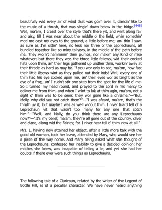 beautifully wid every air of wind that was goin' over it, dancin' like to
the music of a thrush, that was singin' down below in the hidge.[446]
Well, ma'am, I crasst over the style that's there yit, and wint along fair
and aisy, till I was near about the middle o' the field, whin somethin'
med me cast my eyes to the ground, a little before me; an' thin I saw,
as sure as I'm sittin' here, no less nor three o' the Leprechauns, all
bundled together like so miny tailyors, in the middle o' the path before
me. They worn't hammerin' their pumps, nor makin' any kind of n'ise
whatever; but there they wor, the three little fellows, wid their cocked
hats upon thim, an' their legs gothered up undher thim, workin' away at
their thrade as hard as may be. If you wor only to see, ma'am, how fast
their little ilbows wint as they pulled out their inds! Well, every one o'
thim had his eye cocked upon me, an' their eyes wor as bright as the
eye of a frog, an' I cudn't stir one step from the spot for the life o' me.
So I turned my head round, and prayed to the Lord in his marcy to
deliver me from thim, and when I wint to luk at thim agin, ma'am, not a
sight o' thim was to be seen: they wor gone like a dhrame."—"But,
Molly, why did you not catch them?"—"I was afeard, ma'am, that's the
thruth uv it; but maybe I was as well widout thim. I niver h'ard tell of a
Leprechaun yit that wasn't too many for any one that cotch
him."—"Well, and Molly, do you think there are any Leprechauns
now?"—"It's my belief, ma'am, they're all gone out of the country, cliver
and clane, along wid the Fairies; for I niver hear tell o' thim now at all."
Mrs. L. having now attained her object, after a little more talk with the
good old woman, took her leave, attended by Mary, who would see her
a piece of the way home. And Mary being asked what she thought of
the Leprechauns, confessed her inability to give a decided opinion: her
mother, she knew, was incapable of telling a lie, and yet she had her
doubts if there ever were such things as Leprechauns.
The following tale of a Cluricaun, related by the writer of the Legend of
Bottle Hill, is of a peculiar character. We have never heard anything
 