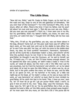 similar of a Leprechaun.
The Little Shoe.
"Now tell me, Molly," said Mr. Coote to Molly Cogan, as he met her on
the road one day, close to one of the old gateways of Kilmallock, "did
you ever hear of the Cluricaun?"—"Is it the Cluricaun? Why, thin, to be
shure; aften an' aften. Many's the time I h'ard my father, rest his sowl!
tell about 'em over and over agin."—"But did you ever see one, Molly—
did you ever see one yourself?"—"Och! no, I niver seen one in my life;
but my gran'father, that's my father's father, you know, he seen one,
one time, an' cotch him too."—"Caught him! Oh! Molly, tell me how was
that."
"Why, thin, I'll tell ye. My gran'father, you see, was out there above in
the bog, dhrawin' home turf, an' the poor ould mare was tir't afther her
day's work, an' the ould man wint out to the stable to look afther her,
an' to see if she was aitin' her hay; an' whin he come to the stable door
there, my dear, he h'ard sumthin' hammerin', hammerin', hammerin',
jist for all the wurld like a shoemaker makin' a shoe, and whis'lin' all the
time the purtiest chune he iver h'ard in his whole life afore. Well, my
gran'father he thought it was the Cluricaun, an' he sed to himsilf, sez
he, 'I'll ketch you, if I can, an' thin I'll have money enough always.' So
he opened the door very quitely, an' didn't make a taste o' n'ise in the
wurld, an' luked all about, but the niver a bit o' the little man cud he
see anywhare, but he h'ard his hammerin' and whis'lin', an' so he luked
and luked, till at last he seen the little fellow; an' whare was he, do ye
think, but in the girth undher the mare; an' there he was, wid his little
bit ov an apron an him, an' his hammer in his hand, an' a little red
night-cap an his head, an' he makin' a shoe; an he was so busy wid his
work, an' was hammerin' an' whis'lin' so loud, that he niver minded my
gran'father, till he cotch him fast in his hand. 'Faix, I have ye now,' says
he, 'an' I'll niver let ye go till I git yer purse—that's what I won't; so
give it here at onst to me, now.' 'Stop, stop,' says the Cluricaun; 'stop,
stop,' says he, 'till I get it for ye.' So my gran'father, like a fool, ye see,
opened his hand a little, an' the little weeny chap jumped away laughin',
an' he niver seen him any more, an' the divil a bit o' the purse did he
 