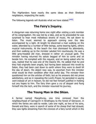 The Highlanders have nearly the same ideas as their Shetland
neighbours, respecting the seals.
The following legends will illustrate what we have stated.[449]
The Fairy's Inquiry.
A clergyman was returning home one night after visiting a sick member
of his congregation. His way led by a lake, and as he proceeded he was
surprised to hear most melodious strains of music. He sat down to
listen. The music seemed to approach coming over the lake
accompanied by a light. At length he discerned a man walking on the
water, attended by a number of little beings, some bearing lights, others
musical instruments. At the beach the man dismissed his attendants,
and then walking up to the minister saluted him courteously. He was a
little grey-headed old man, dressed in rather an unusual garb. The
minister having returned his salute begged of him to come and sit
beside him. He complied with the request, and on being asked who he
was, replied that he was one of the Daoine Shi. He added that he and
they had originally been angels, but having been seduced into revolt by
Satan, they had been cast down to earth where they were to dwell till
the day of doom. His object now was, to ascertain from the minister
what would be their condition after that awful day. The minister then
questioned him on the articles of faith; but as his answers did not prove
satisfactory, and as in repeating the Lord's Prayer, he persisted in saying
wert instead of art in heaven, he did not feel himself justified in holding
out any hopes to him. The fairy then gave a cry of despair and flung
himself into the loch, and the minister resumed his journey.
The Young Man in the Shian.
A farmer named Macgillivray, one time removed from the
neighbourhood of Cairngorm in Strathspey to the forest of Glenavon, in
which the fairies are said to reside. Late one night, as two of his sons,
Donald and Rory, were in search of some of his sheep that had strayed,
they saw lights streaming from the crevices of a fairy turret which in the
 