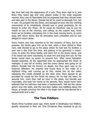 day time had only the appearance of a rock. They drew nigh to it, and
there they heard jigs and reels played inside in the most exquisite
manner. Rory was so fascinated that he proposed that they should enter
and take part in the dance. Donald did all he could to dissuade him, but
in vain. He jumped into the Shian, and plunged at once into the whirling
movements of its inhabitants. Donald was in great perplexity, for he
feared to enter the Shian. All he could do therefore was to put his
mouth to one of the crevices, and calling, as the custom was, three
times on his brother, entreating him in the most moving terms, to come
away and return home. But his entreaties were unheeded and he was
obliged to return alone.
Every means now was resorted to for the recovery of Rory, but to no
purpose. His family gave him up for lost, when a Duin Glichd or Wise
man, told Donald to go to the place where he had lost his brother, a
year and a day from the time, and placing in his garments a rowan-
cross, to enter the Shian boldly, and claim him in the divine name, and
if he would not come voluntarily, to seize him and drag him out; for the
fairies would have no power to prevent him. After some hesitation
Donald assented. At the appointed time he approached the Shian at
midnight. It was full of revelry, and the merry dance was going on as
before. Donald had his terrors no doubt, but they gave way to his
fraternal affection. He entered and found Rory in the midst of a
Highland Fling, and running up to him, seized him by the collar,
repeating the words dictated by the Wise man. Rory agreed to go
provided he would let him finish his dance; for he had not been, he
assured him, more than half an hour in the place, but Donald was
inexorable, and took him home to his parents. Rory would never have
believed that his half-hour had been a twelvemonth, "did not the calves
grown now into stots, and the new-born babes now toddling about the
house, at length convince him that in his single reel he had danced for a
twelvemonth and a day."
The Two Fiddlers.
Nearly three hundred years ago, there dwelt in Strathspey two fiddlers,
greatly renowned in their art. One Christmas they resolved to go try
 