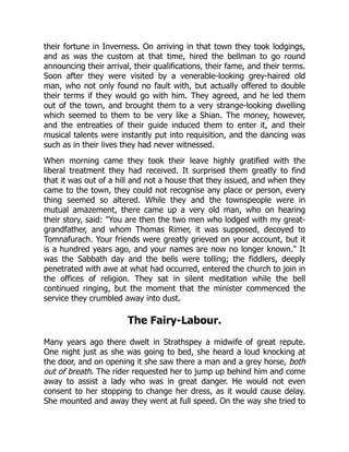 their fortune in Inverness. On arriving in that town they took lodgings,
and as was the custom at that time, hired the bellman to go round
announcing their arrival, their qualifications, their fame, and their terms.
Soon after they were visited by a venerable-looking grey-haired old
man, who not only found no fault with, but actually offered to double
their terms if they would go with him. They agreed, and he led them
out of the town, and brought them to a very strange-looking dwelling
which seemed to them to be very like a Shian. The money, however,
and the entreaties of their guide induced them to enter it, and their
musical talents were instantly put into requisition, and the dancing was
such as in their lives they had never witnessed.
When morning came they took their leave highly gratified with the
liberal treatment they had received. It surprised them greatly to find
that it was out of a hill and not a house that they issued, and when they
came to the town, they could not recognise any place or person, every
thing seemed so altered. While they and the townspeople were in
mutual amazement, there came up a very old man, who on hearing
their story, said: "You are then the two men who lodged with my great-
grandfather, and whom Thomas Rimer, it was supposed, decoyed to
Tomnafurach. Your friends were greatly grieved on your account, but it
is a hundred years ago, and your names are now no longer known." It
was the Sabbath day and the bells were tolling; the fiddlers, deeply
penetrated with awe at what had occurred, entered the church to join in
the offices of religion. They sat in silent meditation while the bell
continued ringing, but the moment that the minister commenced the
service they crumbled away into dust.
The Fairy-Labour.
Many years ago there dwelt in Strathspey a midwife of great repute.
One night just as she was going to bed, she heard a loud knocking at
the door, and on opening it she saw there a man and a grey horse, both
out of breath. The rider requested her to jump up behind him and come
away to assist a lady who was in great danger. He would not even
consent to her stopping to change her dress, as it would cause delay.
She mounted and away they went at full speed. On the way she tried to
 