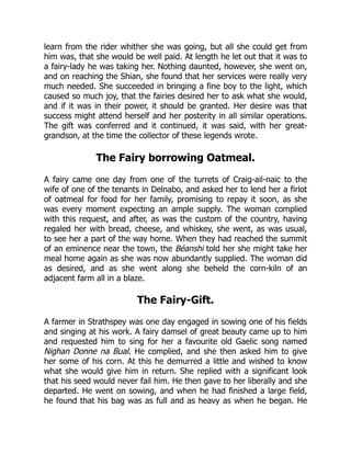 learn from the rider whither she was going, but all she could get from
him was, that she would be well paid. At length he let out that it was to
a fairy-lady he was taking her. Nothing daunted, however, she went on,
and on reaching the Shian, she found that her services were really very
much needed. She succeeded in bringing a fine boy to the light, which
caused so much joy, that the fairies desired her to ask what she would,
and if it was in their power, it should be granted. Her desire was that
success might attend herself and her posterity in all similar operations.
The gift was conferred and it continued, it was said, with her great-
grandson, at the time the collector of these legends wrote.
The Fairy borrowing Oatmeal.
A fairy came one day from one of the turrets of Craig-ail-naic to the
wife of one of the tenants in Delnabo, and asked her to lend her a firlot
of oatmeal for food for her family, promising to repay it soon, as she
was every moment expecting an ample supply. The woman complied
with this request, and after, as was the custom of the country, having
regaled her with bread, cheese, and whiskey, she went, as was usual,
to see her a part of the way home. When they had reached the summit
of an eminence near the town, the Béanshi told her she might take her
meal home again as she was now abundantly supplied. The woman did
as desired, and as she went along she beheld the corn-kiln of an
adjacent farm all in a blaze.
The Fairy-Gift.
A farmer in Strathspey was one day engaged in sowing one of his fields
and singing at his work. A fairy damsel of great beauty came up to him
and requested him to sing for her a favourite old Gaelic song named
Nighan Donne na Bual. He complied, and she then asked him to give
her some of his corn. At this he demurred a little and wished to know
what she would give him in return. She replied with a significant look
that his seed would never fail him. He then gave to her liberally and she
departed. He went on sowing, and when he had finished a large field,
he found that his bag was as full and as heavy as when he began. He
 