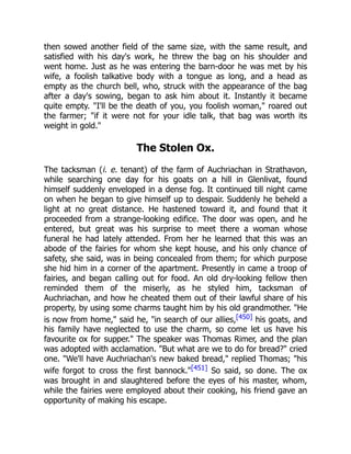 then sowed another field of the same size, with the same result, and
satisfied with his day's work, he threw the bag on his shoulder and
went home. Just as he was entering the barn-door he was met by his
wife, a foolish talkative body with a tongue as long, and a head as
empty as the church bell, who, struck with the appearance of the bag
after a day's sowing, began to ask him about it. Instantly it became
quite empty. "I'll be the death of you, you foolish woman," roared out
the farmer; "if it were not for your idle talk, that bag was worth its
weight in gold."
The Stolen Ox.
The tacksman (i. e. tenant) of the farm of Auchriachan in Strathavon,
while searching one day for his goats on a hill in Glenlivat, found
himself suddenly enveloped in a dense fog. It continued till night came
on when he began to give himself up to despair. Suddenly he beheld a
light at no great distance. He hastened toward it, and found that it
proceeded from a strange-looking edifice. The door was open, and he
entered, but great was his surprise to meet there a woman whose
funeral he had lately attended. From her he learned that this was an
abode of the fairies for whom she kept house, and his only chance of
safety, she said, was in being concealed from them; for which purpose
she hid him in a corner of the apartment. Presently in came a troop of
fairies, and began calling out for food. An old dry-looking fellow then
reminded them of the miserly, as he styled him, tacksman of
Auchriachan, and how he cheated them out of their lawful share of his
property, by using some charms taught him by his old grandmother. "He
is now from home," said he, "in search of our allies,[450] his goats, and
his family have neglected to use the charm, so come let us have his
favourite ox for supper." The speaker was Thomas Rimer, and the plan
was adopted with acclamation. "But what are we to do for bread?" cried
one. "We'll have Auchriachan's new baked bread," replied Thomas; "his
wife forgot to cross the first bannock."[451] So said, so done. The ox
was brought in and slaughtered before the eyes of his master, whom,
while the fairies were employed about their cooking, his friend gave an
opportunity of making his escape.
 