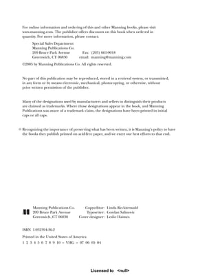 For online information and ordering of this and other Manning books, please visit
www.manning.com. The publisher offers discounts on this book when ordered in
quantity. For more information, please contact:
Special Sales Department
Manning Publications Co.
209 Bruce Park Avenue Fax: (203) 661-9018
Greenwich, CT 06830 email: manning@manning.com
©2005 by Manning Publications Co. All rights reserved.
No part of this publication may be reproduced, stored in a retrieval system, or transmitted,
in any form or by means electronic, mechanical, photocopying, or otherwise, without
prior written permission of the publisher.
Many of the designations used by manufacturers and sellers to distinguish their products
are claimed as trademarks. Where those designations appear in the book, and Manning
Publications was aware of a trademark claim, the designations have been printed in initial
caps or all caps.
Recognizing the importance of preserving what has been written, it is Manning’s policy to have
the books they publish printed on acid-free paper, and we exert our best efforts to that end.
Manning Publications Co. Copyeditor: Linda Recktenwald
209 Bruce Park Avenue Typesetter: Gordan Salinovic
Greenwich, CT 06830 Cover designer: Leslie Haimes
ISBN 1-932394-36-2
Printed in the United States of America
1 2 3 4 5 6 7 8 9 10 – VHG – 07 06 05 04
Licensed to <null>
 