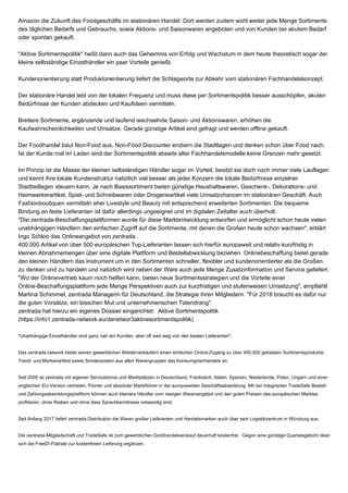 Amazon die Zukunft des Foodgeschäfts im stationären Handel. Dort werden zudem wohl weiter jede Menge Sortimente
des täglichen Bedarfs und Gebrauchs, sowie Aktions- und Saisonwaren angeboten und von Kunden bei akutem Bedarf
oder spontan gekauft.
"Aktive Sortimentspolitik" heißt dann auch das Geheimnis von Erfolg und Wachstum in dem heute theoretisch sogar der
kleine selbständige Einzelhändler ein paar Vorteile genießt.
Kundenorientierung statt Produktorientierung liefert die Schlagworte zur Abkehr vom stationären Fachhandelskonzept.
Der stationäre Handel lebt von der lokalen Frequenz und muss diese per Sortimentspolitik besser ausschöpfen, akuten
Bedürfnisse der Kunden abdecken und Kaufideen vermitteln.
Breitere Sortimente, ergänzende und laufend wechselnde Saison- und Aktionswaren, erhöhen die
Kaufwahrscheinlichkeiten und Umsätze. Gerade günstige Artikel sind gefragt und werden offline gekauft.
Der Foodhandel baut Non-Food aus, Non-Food Discounter erobern die Stadtlagen und denken schon über Food nach.
Ist der Kunde mal im Laden sind der Sortimentspolitik abseits alter Fachhandelsmodelle keine Grenzen mehr gesetzt.
Im Prinzip ist die Masse der kleinen selbständigen Händler sogar im Vorteil, besitzt sie doch noch immer viele Lauflagen
und kennt ihre lokale Kundenstruktur natürlich viel besser als jeder Konzern die lokale Bedürfnisse einzelner
Stadtteillagen steuern kann. Je nach Basissortiment bieten günstige Haushaltswaren, Geschenk-, Dekorations- und
Heimwerkerartikel, Spiel- und Schreibwaren oder Drogerieartikel viele Umsatzchancen im stationären Geschäft. Auch
Fashionboutiquen vermitteln eher Livestyle und Beauty mit entsprechend erweiterten Sortimenten. Die bequeme
Bindung an feste Lieferanten ist dafür allerdings ungeeignet und im digitalen Zeitalter auch überholt.
"Die zentrada-Beschaffungsplattformen wurde für diese Marktentwicklung entworfen und ermöglicht schon heute vielen
unabhängigen Händlern den einfachen Zugriff auf die Sortimente, mit denen die Großen heute schon wachsen", erklärt
Ingo Schloo das Onlineangebot von zentrada.
400.000 Artikel von über 500 europäischen Top-Lieferanten lassen sich hierfür europaweit und relativ kurzfristig in
kleinen Abnahmemengen über eine digitale Plattform und Bestellabwicklung beziehen. Onlinebeschaffung bietet gerade
den kleinen Händlern das Instrument um in den Sortimenten schneller, flexibler und kundenorientierter als die Großen
zu denken und zu handeln und natürlich wird neben der Ware auch jede Menge Zusatzinformation und Service geliefert.
"Wo der Onlinevertrieb kaum noch helfen kann, bieten neue Sortimentsstrategien und die Vorteile einer
Online-Beschaffungsplattform jede Menge Perspektiven auch zur kurzfristigen und stufenweisen Umsetzung", empfiehlt
Martina Schimmel, zentrada Managerin für Deutschland, die Strategie ihren Mitgliedern. "Für 2018 braucht es dafür nur
die guten Vorsätze, ein bisschen Mut und unternehmerischen Tatendrang".
zentrada hat hierzu ein eigenes Dossier eingerichtet: Aktive Sortimentspolitik
(https://info1.zentrada-network.eu/denetwor3aktivesortimentspolitik)
"Unabhängige Einzelhändler sind ganz nah am Kunden, aber oft weit weg von den besten Lieferanten".
Das zentrada.network bietet seinen gewerblichen Wiederverkäufern einen einfachen Online-Zugang zu über 400.000 gelisteten Sortimentsprodukte,
Trend- und Markenartikel sowie Sonderposten aus allen Warengruppen des Konsumgüterhandels an.
Seit 2005 ist zentrada mit eigenen Servicebüros und Marktplätzen in Deutschland, Frankreich, Italien, Spanien, Niederlande, Polen, Ungarn und einer
englischen EU-Version vertreten, Pionier und absoluter Marktführer in der europaweiten Geschäftsabwicklung. Mit der integrierten TradeSafe Bestell-
und Zahlungsabwicklungsplattform können auch kleinere Händler vom riesigen Warenangebot und den guten Preisen des europäischen Marktes
profitieren, ohne Risiken und ohne dass Sprachkenntnisse notwendig sind.
Seit Anfang 2017 liefert zentrada.Distribution die Waren großer Lieferanten und Handelsmarken auch über sein Logistikzentrum in Würzburg aus.
Die zentrada-Mitgliedschaft und TradeSafe ist zum gewerblichen Großhandelseinkauf dauerhaft kostenfrei. Gegen eine günstige Quartalsgebühr lässt
sich die FreeD!-Flatrate zur kostenfreien Lieferung ergänzen.
 