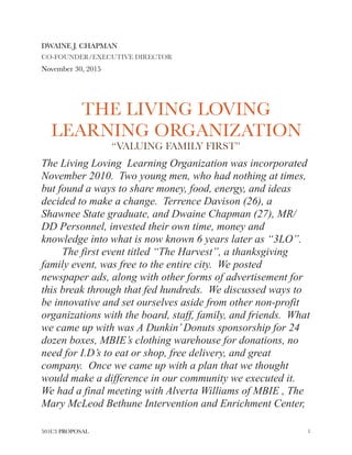DWAINE J. CHAPMAN
CO-FOUNDER/EXECUTIVE DIRECTOR
November 30, 2015
THE LIVING LOVING
LEARNING ORGANIZATION
“VALUING FAMILY FIRST”
The Living Loving Learning Organization was incorporated
November 2010. Two young men, who had nothing at times,
but found a ways to share money, food, energy, and ideas
decided to make a change. Terrence Davison (26), a
Shawnee State graduate, and Dwaine Chapman (27), MR/
DD Personnel, invested their own time, money and
knowledge into what is now known 6 years later as “3LO”.
The first event titled “The Harvest”, a thanksgiving
family event, was free to the entire city. We posted
newspaper ads, along with other forms of advertisement for
this break through that fed hundreds. We discussed ways to
be innovative and set ourselves aside from other non-profit
organizations with the board, staff, family, and friends. What
we came up with was A Dunkin’Donuts sponsorship for 24
dozen boxes, MBIE’s clothing warehouse for donations, no
need for I.D’s to eat or shop, free delivery, and great
company. Once we came up with a plan that we thought
would make a difference in our community we executed it.
We had a final meeting with Alverta Williams of MBIE , The
Mary McLeod Bethune Intervention and Enrichment Center,
501C3 PROPOSAL !1
 