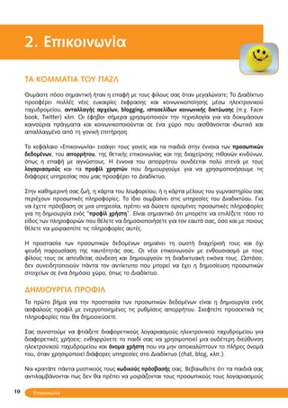 10
2. Επικοινωνία
ΤA KOMMATIA TOY ΠΑΖΛ
Θυμάστε πόσο σημαντική ήταν η επαφή με τους φίλους σας όταν μεγαλώνατε; Το Διαδίκτυο
προσφέρει πολλές νέες ευκαιρίες έκφρασης και κοινωνικοποίησης μέσω ηλεκτρονικού
ταχυδρομείου, ανταλλαγής αρχείων, blogging, ιστοσελίδων κοινωνικής δικτύωσης (π.χ. Face-
book, Twitter) κλπ. Οι έφηβοι σήμερα χρησιμοποιούν την τεχνολογία για να δοκιμάσουν
καινούρια πράγματα και κοινωνικοποιούνται σε ένα χώρο που αισθάνονται ιδιωτικό και
απαλλαγμένο από τη γονική επιτήρηση.
Το κεφάλαιο «Επικοινωνία» εισάγει τους γονείς και τα παιδιά στην έννοια των προσωπικών
δεδομένων, του απορρήτου, της θετικής επικοινωνίας και της διαχείρισης πιθανών κινδύνων,
όπως η επαφή με αγνώστους. Η έννοια του απορρήτου συνδέεται πολύ στενά με τους
λογαριασμούς και τα προφίλ χρηστών που δημιουργούμε για να χρησιμοποιήσουμε τις
διάφορες υπηρεσίας που μας προσφέρει το Διαδίκτυο.
Στην καθημερινή σας ζωή, η κάρτα του λεωφορείου, ή η κάρτα μέλους του γυμναστηρίου σας
περιέχουν προσωπικές πληροφορίες. Το ίδιο συμβαίνει στις υπηρεσίες του Διαδικτύου. Για
να έχετε πρόσβαση σε μια υπηρεσία, πρέπει να δώσετε ορισμένες προσωπικές πληροφορίες
για τη δημιουργία ενός “προφίλ χρήστη”. Είναι σημαντικό ότι μπορείτε να επιλέξετε τόσο το
είδος των πληροφοριών που θέλετε να δημοσιοποιήσετε για τον εαυτό σας, όσο και με ποιους
θέλετε να μοιραστείτε τις πληροφορίες αυτές.
Η προστασία των προσωπικών δεδομένων σημαίνει τη σωστή διαχείρισή τους και όχι
ψευδή παρουσίαση της ταυτότητάς σας. Οι νέοι επικοινωνούν με ενθουσιασμό με τους
φίλους τους σε απευθείας σύνδεση και δημιουργούν τη διαδικτυακή εικόνα τους. Ωστόσο,
δεν συνειδητοποιούν πάντα τον αντίκτυπο που μπορεί να έχει η δημοσίευση προσωπικών
στοιχείων σε ένα δημόσιο χώρο, όπως το Διαδίκτυο.
ΔΗΜΙΟΥΡΓΙΑ ΠΡΟΦΙΛ
Το πρώτο βήμα για την προστασία των προσωπικών δεδομένων είναι η δημιουργία ενός
ασφαλούς προφίλ με ενεργοποιημένες τις ρυθμίσεις απορρήτου. Σκεφτείτε προσεκτικά τις
πληροφορίες που θα δημοσιεύσετε.
Σας συνιστούμε να φτιάξετε διαφορετικούς λογαριασμούς ηλεκτρονικού ταχυδρομείου για
διαφορετικές χρήσεις: ενθαρρύνετε το παιδί σας να χρησιμοποιεί μια ουδέτερη διεύθυνση
ηλεκτρονικού ταχυδρομείου και όνομα χρήστη που να μην αποκαλύπτουν το πλήρες όνομά
του, όταν χρησιμοποιεί διάφορες υπηρεσίες στο Διαδίκτυο (chat, blog, κλπ.).
Να κρατάτε πάντα μυστικούς τους κωδικούς πρόσβασής σας. Βεβαιωθείτε ότι τα παιδιά σας
αντιλαμβάνονται πως δεν θα πρέπει να μοιράζονται τους προσωπικούς τους λογαριασμούς
Επικοινωνία
 