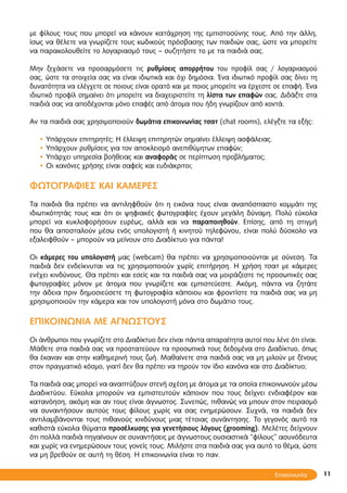 11
με φίλους τους που μπορεί να κάνουν κατάχρηση της εμπιστοσύνης τους. Από την άλλη,
ίσως να θέλετε να γνωρίζετε τους κωδικούς πρόσβασης των παιδιών σας, ώστε να μπορείτε
να παρακολουθείτε το λογαριασμό τους – συζητήστε το με τα παιδιά σας.
Μην ξεχάσετε να προσαρμόσετε τις ρυθμίσεις απορρήτου του προφίλ σας / λογαριασμού
σας, ώστε τα στοιχεία σας να είναι ιδιωτικά και όχι δημόσια. Ένα ιδιωτικό προφίλ σας δίνει τη
δυνατότητα να ελέγχετε σε ποιους είναι ορατό και με ποιος μπορείτε να έρχεστε σε επαφή. Ένα
ιδιωτικό προφίλ σημαίνει ότι μπορείτε να διαχειριστείτε τη λίστα των επαφών σας. Διδάξτε στα
παιδιά σας να αποδέχονται μόνο επαφές από άτομα που ήδη γνωρίζουν από κοντά.
Αν τα παιδιά σας χρησιμοποιούν δωμάτια επικοινωνίας τσατ (chat rooms), ελέγξτε τα εξής:
• Υπάρχουν επιτηρητές; Η έλλειψη επιτηρητών σημαίνει έλλειψη ασφάλειας.
• Υπάρχουν ρυθμίσεις για τον αποκλεισμό ανεπιθύμητων επαφών;
• Υπάρχει υπηρεσία βοήθειας και αναφοράς σε περίπτωση προβλήματος;
• Οι κανόνες χρήσης είναι σαφείς και ευδιάκριτοι;
ΦΩΤΟΓΡΑΦΙΕΣ ΚΑΙ ΚΑΜΕΡΕΣ
Τα παιδιά θα πρέπει να αντιληφθούν ότι η εικόνα τους είναι αναπόσπαστο κομμάτι της
ιδιωτικότητάς τους και ότι οι ψηφιακές φωτογραφίες έχουν μεγάλη δύναμη. Πολύ εύκολα
μπορεί να κυκλοφορήσουν ευρέως, αλλά και να παραποιηθούν. Επίσης, από τη στιγμή
που θα αποσταλούν μέσω ενός υπολογιστή ή κινητού τηλεφώνου, είναι πολύ δύσκολο να
εξαλειφθούν – μπορούν να μείνουν στο Διαδίκτυο για πάντα!
Οι κάμερες του υπολογιστή μας (webcam) θα πρέπει να χρησιμοποιούνται με σύνεση. Τα
παιδιά δεν ενδείκνυται να τις χρησιμοποιούν χωρίς επιτήρηση. Η χρήση τσατ με κάμερες
ενέχει κινδύνους. Θα πρέπει και εσείς και τα παιδιά σας να μοιράζεστε τις προσωπικές σας
φωτογραφίες μόνον με άτομα που γνωρίζετε και εμπιστεύεστε. Ακόμη, πάντα να ζητάτε
την άδεια πριν δημοσιεύσετε τη φωτογραφία κάποιου και φροντίστε τα παιδιά σας να μη
χρησιμοποιούν την κάμερα και τον υπολογιστή μόνα στο δωμάτιο τους.
ΕΠΙΚΟΙΝΩΝΙΑ ΜΕ ΑΓΝΩΣΤΟΥΣ
Οι άνθρωποι που γνωρίζετε στο Διαδίκτυο δεν είναι πάντα απαραίτητα αυτοί που λένε ότι είναι.
Μάθετε στα παιδιά σας να προστατεύουν τα προσωπικά τους δεδομένα στο Διαδίκτυο, όπως
θα έκαναν και στην καθημερινή τους ζωή. Μαθαίνετε στα παιδιά σας να μη μιλούν με ξένους
στον πραγματικό κόσμο, γιατί δεν θα πρέπει να τηρούν τον ίδιο κανόνα και στο Διαδίκτυο;
Τα παιδιά σας μπορεί να αναπτύξουν στενή σχέση με άτομα με τα οποία επικοινωνούν μέσω
Διαδικτύου. Εύκολα μπορούν να εμπιστευτούν κάποιον που τους δείχνει ενδιαφέρον και
κατανόηση, ακόμη και αν τους είναι άγνωστος. Συνεπώς, πιθανώς να μπουν στον πειρασμό
να συναντήσουν αυτούς τους φίλους χωρίς να σας ενημερώσουν. Συχνά, τα παιδιά δεν
αντιλαμβάνονται τους πιθανούς κινδύνους μιας τέτοιας συνάντησης. Το γεγονός αυτό τα
καθιστά εύκολα θύματα προσέλκυσης για γενετήσιους λόγους (grooming). Μελέτες δείχνουν
ότι πολλά παιδιά πηγαίνουν σε συναντήσεις με άγνωστους ουσιαστικά “φίλους” ασυνόδευτα
και χωρίς να ενημερώσουν τους γονείς τους. Μιλήστε στα παιδιά σας για αυτό το θέμα, ώστε
να μη βρεθούν σε αυτή τη θέση. Η επικοινωνία είναι το παν.
Επικοινωνία
 
