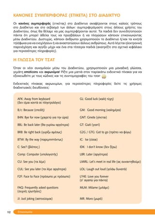 12
ΚΑΝΟΝΕΣ ΣΥΜΠΕΡΙΦΟΡΑΣ (ΕΤΙΚΕΤΑ) ΣΤΟ ΔΙΑΔΙΚΤΥΟ
Οι κανόνες συμπεριφοράς (ετικέτας) στο Διαδίκτυο αναφέρoνται στους καλούς τρόπους
στο Διαδίκτυο και στο σεβασμό των άλλων: συμπεριφερόμαστε στους άλλους χρήστες του
Διαδικτύου, όπως θα θέλαμε να μας συμπεριφέρονται αυτοί. Τα παιδιά δεν συνειδητοποιούν
πάντα ότι μπορεί άθελα τους να προσβάλουν ή να πληγώσουν κάποιον επικοινωνώντας
μέσω Διαδικτύου. Δυστυχώς, κάποιοι άνθρωποι χρησιμοποιούν το Διαδίκτυο ή/και τα κινητά
τηλέφωνα για να ενοχλήσουν ή να αναστατώσουν άλλους ανθρώπους. Αυτό λέγεται ηλεκτρονική
παρενόχληση και αγγίζει μέχρι και ένα στα τέσσερα παιδιά (ανατρέξτε στο σχετικό κεφάλαιο
για περισσότερες πληροφορίες).
Η ΓΛΩΣΣΑ ΤΟΥ ΤΣΑΤ
Όταν οι νέοι συνομιλούν μέσω του Διαδικτύου, χρησιμοποιούν μια μοναδική γλώσσα,
γεμάτη emoticons και ακρωνύμια! Ρίξτε μια ματιά στον παρακάτω ενδεικτικό πίνακα για να
εξοικειωθείτε με τους κώδικες και τις συντομογραφίες του τσατ
Ενδεικτικός πίνακας ακρωνυμίων, για περισσότερες πληροφορίες δείτε τις χρήσιμες
διαδικτυακές διευθύνσεις:
AFK: Away from keyboard GL: Good luck (καλή τύχη)
(δεν είμαι κοντά σε πληκτρολόγιο)
B/c: Because (επειδή) GM: Good morning (καλημέρα)
Β4Ν: Bye for now (χαιρετώ για την ώρα) GΝΤ: Ginete (γίνεται)
BBL: Be back later (θα γυρίσω αργότερα) GΤ: Giati (γιατί)
BRB: Be right back (γυρίζω αμέσως) G2G / GTG: Got to go (πρέπει να φύγω)
BTW: By the way (παρεμπιπτόντως) IC: Ise (είσαι)
C: See? (βλέπεις;) IDK: I don’t know (δεν ξέρω)
Comp: Computer (υπολογιστής) L8R: Later (αργότερα)
CU: See you (τα λέμε) LMIRL: Let’s meet in real life (ας συναντηθούμε)
CUL: See you later (τα λέμε αργότερα) LOL: Laugh out loud (γελάω δυνατά)
F2F: Face to Face (πρόσωπο με πρόσωπο) LY4E: Love you forever
(σ’ αγαπώ για πάντα)
FAQ: Frequently asked questions MLM: Milame (μιλάμε)
(συχνές ερωτήσεις)
JJ: Just joking (αστειεύομαι) MR: Moro (μωρό)
Επικοινωνία
 