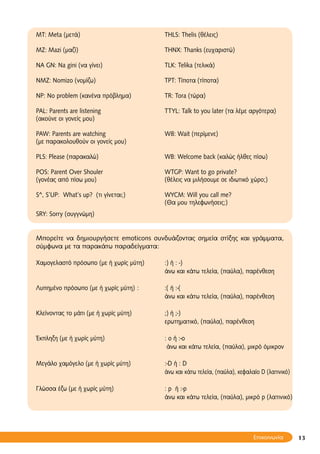 13
MT: Meta (μετά) THLS: Thelis (θέλεις)
MZ: Mazi (μαζί) THNX: Thanks (ευχαριστώ)
NA GN: Νa gini (να γίνει) TLK: Telika (τελικά)
NMZ: Nomizo (νομίζω) TPT: Τίποτα (τίποτα)
NP: No problem (κανένα πρόβλημα) TR: Tora (τώρα)
PAL: Parents are listening TTYL: Talk to you later (τα λέμε αργότερα)
(ακούνε οι γονείς μου)
PAW: Parents are watching W8: Wait (περίμενε)
(με παρακολουθούν οι γονείς μου)
PLS: Please (παρακαλώ) WΒ: Welcome back (καλώς ήλθες πίσω)
POS: Parent Over Shouler WTGP: Want to go private?
(γονέας από πίσω μου) (θέλεις να μιλήσουμε σε ιδιωτικό χώρο;)
S^, S’UP: What’s up? (τι γίνεται;) WYCM: Will you call me?
(Θα μου τηλεφωνήσεις;)
SRY: Sorry (συγγνώμη)
Μπορείτε να δημιουργήσετε emoticons συνδυάζοντας σημεία στίξης και γράμματα,
σύμφωνα με τα παρακάτω παραδείγματα:
Χαμογελαστό πρόσωπο (με ή χωρίς μύτη) :) ή : -)
άνω και κάτω τελεία, (παύλα), παρένθεση
Λυπημένο πρόσωπο (με ή χωρίς μύτη) : :( ή :-(
άνω και κάτω τελεία, (παύλα), παρένθεση
Κλείνοντας το μάτι (με ή χωρίς μύτη) ;) ή ;-)
ερωτηματικό, (παύλα), παρένθεση
Έκπληξη (με ή χωρίς μύτη) : o ή :-o
άνω και κάτω τελεία, (παύλα), μικρό όμικρον
Μεγάλο χαμόγελο (με ή χωρίς μύτη) :-D ή : D
άνω και κάτω τελεία, (παύλα), κεφαλαίο D (λατινικό)
Γλώσσα έξω (με ή χωρίς μύτη) : p ή :-p
άνω και κάτω τελεία, (παύλα), μικρό p (λατινικό)
Επικοινωνία
 