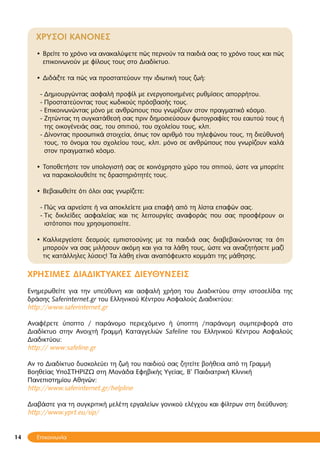 14
ΧΡΥΣΟΙ ΚΑΝΟΝΕΣ
Βρείτε το χρόνο να ανακαλύψετε πώς περνούν τα παιδιά σας το χρόνο τους και πώς•
επικοινωνούν με φίλους τους στο Διαδίκτυο.
Διδάξτε τα πώς να προστατεύουν την ιδιωτική τους ζωή:•
Δημιουργώντας ασφαλή προφίλ με ενεργοποιημένες ρυθμίσεις απορρήτου.--
Προστατεύοντας τους κωδικούς πρόσβασής τους.--
Επικοινωνώντας μόνο με ανθρώπους που γνωρίζουν στον πραγματικό κόσμο.--
Ζητώντας τη συγκατάθεσή σας πριν δημοσιεύσουν φωτογραφίες του εαυτού τους ή--
της οικογένειάς σας, του σπιτιού, του σχολείου τους, κλπ.
Δίνοντας προσωπικά στοιχεία, όπως τον αριθμό του τηλεφώνου τους, τη διεύθυνσή--
τους, το όνομα του σχολείου τους, κλπ. μόνο σε ανθρώπους που γνωρίζουν καλά
στον πραγματικό κόσμο.
• Τοποθετήστε τον υπολογιστή σας σε κοινόχρηστο χώρο του σπιτιού, ώστε να μπορείτε
να παρακολουθείτε τις δραστηριότητές τους.
Βεβαιωθείτε ότι όλοι σας γνωρίζετε:•
Πώς να αρνείστε ή να αποκλείετε μια επαφή από τη λίστα επαφών σας.--
Τις δικλείδες ασφαλείας και τις λειτουργίες αναφοράς που σας προσφέρουν οι--
ιστότοποι που χρησιμοποιείτε.
Καλλιεργείστε δεσμούς εμπιστοσύνης με τα παιδιά σας διαβεβαιώνοντας τα ότι•
μπορούν να σας μιλήσουν ακόμη και για τα λάθη τους, ώστε να αναζητήσετε μαζί
τις κατάλληλες λύσεις! Τα λάθη είναι αναπόφευκτο κομμάτι της μάθησης.
ΧΡΗΣΙΜΕΣ ΔΙΑΔΙΚΤΥΑΚΕΣ ΔΙΕΥΘΥΝΣΕΙΣ
Ενημερωθείτε για την υπεύθυνη και ασφαλή χρήση του Διαδικτύου στην ιστοσελίδα της
δράσης Saferinternet.gr του Ελληνικού Κέντρου Ασφαλούς Διαδικτύου:
http://www.saferinternet.gr
Αναφέρετε ύποπτο / παράνομο περιεχόμενο ή ύποπτη /παράνομη συμπεριφορά στο
Διαδίκτυο στην Ανοιχτή Γραμμή Καταγγελιών Safeline του Ελληνικού Κέντρου Ασφαλούς
Διαδικτύου:
http:// www:safeline.gr
Aν το Διαδίκτυο δυσκολεύει τη ζωή του παιδιού σας ζητείτε βοήθεια από τη Γραμμή
Βοηθείας ΥποΣΤΗΡΙΖΩ στη Μονάδα Εφηβικής Υγείας, Β’ Παιδιατρική Κλινική
Πανεπιστημίου Αθηνών:
http://www.saferinternet.gr/helpline
Διαβάστε για τη συγκριτική μελέτη εργαλείων γονικού ελέγχου και φίλτρων στη διεύθυνση:
http://www.yprt.eu/sip/
14 Επικοινωνία
 