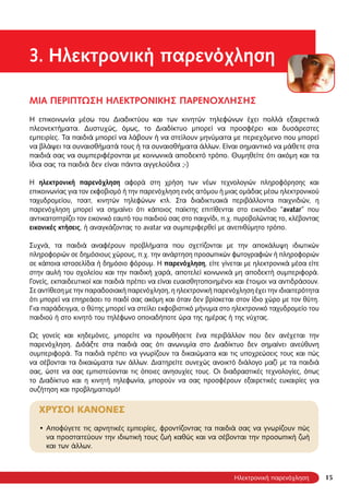 1515
3. Ηλεκτρονική παρενόχληση
ΜΙΑ ΠΕΡΙΠΤΩΣΗ ΗΛΕΚΤΡΟΝΙΚΗΣ ΠΑΡΕΝΟΧΛΗΣΗΣ
Η επικοινωνία μέσω του Διαδικτύου και των κινητών τηλεφώνων έχει πολλά εξαιρετικά
πλεονεκτήματα. Δυστυχώς, όμως, το Διαδίκτυο μπορεί να προσφέρει και δυσάρεστες
εμπειρίες. Τα παιδιά μπορεί να λάβουν ή να στείλουν μηνύματα με περιεχόμενο που μπορεί
να βλάψει τα συναισθήματά τους ή τα συναισθήματα άλλων. Είναι σημαντικό να μάθετε στα
παιδιά σας να συμπεριφέρονται με κοινωνικά αποδεκτό τρόπο. Θυμηθείτε ότι ακόμη και τα
ίδια σας τα παιδιά δεν είναι πάντα αγγελούδια ;-)
Η ηλεκτρονική παρενόχληση αφορά στη χρήση των νέων τεχνολογιών πληροφόρησης και
επικοινωνίας για τον εκφοβισμό ή την παρενόχληση ενός ατόμου ή μιας ομάδας μέσω ηλεκτρονικού
ταχυδρομείου, τσατ, κινητών τηλεφώνων κτλ. Στα διαδικτυακά περιβάλλοντα παιχνιδιών, η
παρενόχληση μπορεί να σημαίνει ότι κάποιος παίκτης επιτίθενται στο εικονίδιο “avatar” που
αντικατοπτρίζει τον εικονικό εαυτό του παιδιού σας στο παιχνίδι, π.χ. πυροβολώντας το, κλέβοντας
εικονικές κτήσεις, ή αναγκάζοντας το avatar να συμπεριφερθεί με ανεπιθύμητο τρόπο.
Συχνά, τα παιδιά αναφέρουν προβλήματα που σχετίζονται με την αποκάλυψη ιδιωτικών
πληροφοριών σε δημόσιους χώρους, π.χ. την ανάρτηση προσωπικών φωτογραφιών ή πληροφοριών
σε κάποια ιστοσελίδα ή δημόσιο φόρουμ. Η παρενόχληση, είτε γίνεται με ηλεκτρονικά μέσα είτε
στην αυλή του σχολείου και την παιδική χαρά, αποτελεί κοινωνικά μη αποδεκτή συμπεριφορά.
Γονείς, εκπαιδευτικοί και παιδιά πρέπει να είναι ευαισθητοποιημένοι και έτοιμοι να αντιδράσουν.
Σε αντίθεση με την παραδοσιακή παρενόχληση, η ηλεκτρονική παρενόχληση έχει την ιδιαιτερότητα
ότι μπορεί να επηρεάσει το παιδί σας ακόμη και όταν δεν βρίσκεται στον ίδιο χώρο με τον θύτη.
Για παράδειγμα, ο θύτης μπορεί να στείλει εκφοβιστικό μήνυμα στο ηλεκτρονικό ταχυδρομείο του
παιδιού ή στο κινητό του τηλέφωνο οποιαδήποτε ώρα της ημέρας ή της νύχτας.
Ως γονείς και κηδεμόνες, μπορείτε να προωθήσετε ένα περιβάλλον που δεν ανέχεται την
παρενόχληση. Διδάξτε στα παιδιά σας ότι ανωνυμία στο Διαδίκτυο δεν σημαίνει ανεύθυνη
συμπεριφορά. Τα παιδιά πρέπει να γνωρίζουν τα δικαιώματα και τις υποχρεώσεις τους και πώς
να σέβονται τα δικαιώματα των άλλων. Διατηρείτε συνεχώς ανοικτό διάλογο μαζί με τα παιδιά
σας, ώστε να σας εμπιστεύονται τις όποιες ανησυχίες τους. Οι διαδραστικές τεχνολογίες, όπως
το Διαδίκτυο και η κινητή τηλεφωνία, μπορούν να σας προσφέρουν εξαιρετικές ευκαιρίες για
συζήτηση και προβληματισμό!
ΧΡΥΣΟΙ ΚΑΝΟΝΕΣ
Αποφύγετε τις αρνητικές εμπειρίες, φροντίζοντας τα παιδιά σας να γνωρίζουν πώς•
να προστατεύουν την ιδιωτική τους ζωή καθώς και να σέβονται την προσωπική ζωή
και των άλλων.
Ηλεκτρονική παρενόχληση
 