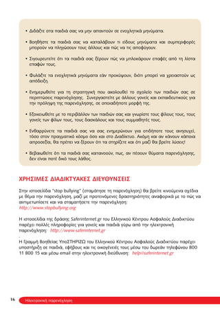 16
Διδάξτε στα παιδιά σας να μην απαντούν σε ενοχλητικά μηνύματα.•
Βοηθήστε τα παιδιά σας να καταλάβουν τι είδους μηνύματα και συμπεριφορές•
μπορούν να πληγώσουν τους άλλους και πώς να τις αποφύγουν.
Σιγουρευτείτε ότι τα παιδιά σας ξέρουν πώς να μπλοκάρουν επαφές από τη λίστα•
επαφών τους.
Φυλάξτε τα ενοχλητικά μηνύματα εάν προκύψουν, διότι μπορεί να χρειαστούν ως•
απόδειξη.
Ενημερωθείτε για τη στρατηγική που ακολουθεί το σχολείο των παιδιών σας σε•
περιπτώσεις παρενόχλησης. Συνεργαστείτε με άλλους γονείς και εκπαιδευτικούς για
την πρόληψη της παρενόχλησης, σε οποιαδήποτε μορφή της.
Εξοικειωθείτε με το περιβάλλον των παιδιών σας και γνωρίστε τους φίλους τους, τους•
γονείς των φίλων τους, τους δασκάλους και τους συμμαθητές τους.
Ενθαρρύνετε τα παιδιά σας να σας ενημερώνουν για οτιδήποτε τους ανησυχεί,•
τόσο στον πραγματικό κόσμο όσο και στο Διαδίκτυο. Ακόμη και αν κάνουν κάποια
απροσεξία, θα πρέπει να ξέρουν ότι τα στηρίζετε και ότι μαζί θα βρείτε λύσεις!
Βεβαιωθείτε ότι τα παιδιά σας κατανοούν, πως, αν πέσουν θύματα παρενόχλησης,•
δεν είναι ποτέ δικό τους λάθος.
ΧΡΗΣΙΜΕΣ ΔΙΑΔΙΚΤΥΑΚΕΣ ΔΙΕΥΘΥΝΣΕΙΣ
Στην ιστοσελίδα “stop bullying” (σταμάτησε τη παρενόχληση) θα βρείτε κινούμενα σχέδια
με θέμα την παρενόχληση, μαζί με προτεινόμενες δραστηριότητες αναφορικά με το πώς να
αντιμετωπίσετε και να σταματήσετε την παρενόχληση:
http://www.stopbullying.org
Η ιστοσελίδα της δράσης Saferinternet.gr του Ελληνικού Κέντρου Ασφαλούς Διαδικτύου
παρέχει πολλές πληροφορίες για γονείς και παιδιά γύρω από την ηλεκτρονική
παρενόχληση: http://www.saferinternet.gr
.
H Γραμμή Βοηθείας ΥποΣΤΗΡΙΖΩ του Ελληνικού Κέντρου Ασφαλούς Διαδικτύου παρέχει
υποστήριξη σε παιδιά, εφήβους και τις οικογένειές τους μέσω του δωρεάν τηλεφώνου 800
11 800 15 και μέσω email στην ηλεκτρονική διεύθυνση: help@saferinternet.gr
Ηλεκτρονική παρενόχληση
 