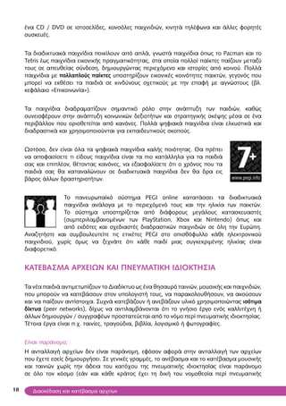18
ένα CD / DVD σε ιστοσελίδες, κονσόλες παιχνιδιών, κινητά τηλέφωνα και άλλες φορητές
συσκευές.
Τα διαδικτυακά παιχνίδια ποικίλουν από απλά, γνωστά παιχνίδια όπως το Pacman και το
Tetris έως παιχνίδια εικονικής πραγματικότητας, στα οποία πολλοί παίκτες παίζουν μεταξύ
τους σε απευθείας σύνδεση, δημιουργώντας περιεχόμενο και ιστορίες από κοινού. Πολλά
παιχνίδια με πολλαπλούς παίκτες υποστηρίζουν εικονικές κοινότητες παικτών, γεγονός που
μπορεί να εκθέσει τα παιδιά σε κινδύνους σχετικούς με την επαφή με αγνώστους (βλ.
κεφάλαιο «Επικοινωνία»).
Τα παιχνίδια διαδραματίζουν σημαντικό ρόλο στην ανάπτυξη των παιδιών, καθώς
συνεισφέρουν στην ανάπτυξη κοινωνικών δεξιοτήτων και στρατηγικής σκέψης μέσα σε ένα
περιβάλλον που οριοθετείται από κανόνες. Πολλά ψηφιακά παιχνίδια είναι ελκυστικά και
διαδραστικά και χρησιμοποιούνται για εκπαιδευτικούς σκοπούς.
Ωστόσο, δεν είναι όλα τα ψηφιακά παιχνίδια καλής ποιότητας. Θα πρέπει
να αποφασίσετε τι είδους παιχνίδια είναι τα πιο κατάλληλα για τα παιδιά
σας και επιπλέον, θέτοντας κανόνες, να εξασφαλίσετε ότι ο χρόνος που τα
παιδιά σας θα καταναλώνουν σε διαδικτυακά παιχνίδια δεν θα δρα εις
βάρος άλλων δραστηριοτήτων.
Το πανευρωπαϊκό σύστημα PEGI online κατατάσσει τα διαδικτυακά
παιχνίδια ανάλογα με το περιεχόμενό τους και την ηλικία των παικτών.
Το σύστημα υποστηρίζεται από διάφορους μεγάλους κατασκευαστές
(συμπεριλαμβανομένων των PlayStation, Xbox και Nintendo) όπως και
από εκδότες και σχεδιαστές διαδραστικών παιχνιδιών σε όλη την Ευρώπη.
Αναζητήστε και συμβουλευτείτε τις ετικέτες PEGI στο οπισθόφυλλο κάθε ηλεκτρονικού
παιχνιδιού, χωρίς όμως να ξεχνάτε ότι κάθε παιδί μιας συγκεκριμένης ηλικίας είναι
διαφορετικό.
ΚΑΤΕΒΑΣΜΑ ΑΡΧΕΙΩΝ ΚΑΙ ΠΝΕΥΜΑΤΙΚΗ ΙΔΙΟΚΤΗΣΙΑ
Τα νέα παιδιά αντιμετωπίζουν το Διαδίκτυο ως ένα θησαυρό ταινιών, μουσικής και παιχνιδιών,
που μπορούν να κατεβάσουν στον υπολογιστή τους, να παρακολουθήσουν, να ακούσουν
και να παίξουν αντίστοιχα. Συχνά κατεβάζουν ή ανεβάζουν υλικό χρησιμοποιώντας ισότιμα
δίκτυα (peer networks), δίχως να αντιλαμβάνονται ότι το γνήσιο έργο ενός καλλιτέχνη ή
άλλων δημιουργών / συγγραφέων προστατεύεται από το νόμο περί πνευματικής ιδιοκτησίας.
Τέτοια έργα είναι π.χ. ταινίες, τραγούδια, βιβλία, λογισμικό ή φωτογραφίες.
Είναι παράνομο;
Η ανταλλαγή αρχείων δεν είναι παράνομη, εφόσον αφορά στην ανταλλαγή των αρχείων
που έχετε εσείς δημιουργήσει. Σε γενικές γραμμές, το ανέβασμα και το κατέβασμα μουσικής
και ταινιών χωρίς την άδεια του κατόχου της πνευματικής ιδιοκτησίας είναι παράνομο
σε όλο τον κόσμο (εάν και κάθε κράτος έχει τη δική του νομοθεσία περί πνευματικής
Διασκέδαση και κατέβασμα αρχείων
 