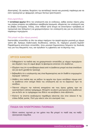 19
ιδιοκτησίας). Ως κανόνα, θεωρείστε την ανταλλαγή ταινιών και μουσικής παράνομη και να
είστε προσεχτικοί με εφαρμογές ισότιμων δικτύων (peer-to-peer).
Είναι ριψοκίνδυνο;
Η ανταλλαγή αρχείων θέτει τον υπολογιστή σας σε κινδύνους, καθώς ανοίγει πόρτες μέσω
των οποίων μπορούν να εισβάλλουν κακόβουλα λογισμικά, οδηγώντας τον υπολογιστή σας
σε βλάβες λειτουργίας. Επίσης, είναι πιθανό τρίτα άτομα να αποκτήσουν πρόσβαση σε
προσωπικά σας δεδομένα ή να χρησιμοποιήσουν τον υπολογιστή σας για να αποστείλουν
παράνομο περιεχόμενο.
Πού μπορώ να βρω νόμιμη μουσική;
Εκατοντάδες ιστοσελίδες σε όλο τον κόσμο παρέχουν την αγορά αρχείων μουσικής με νόμιμο
τρόπο (βλ. Χρήσιμες διαδικτυακές διευθύνσεις), κάποιες, δε, παρέχουν μουσική δωρεάν!
Παραδείγματα αποτελούν ιστοσελίδες, όπου μουσικοί δημοσιεύσουν δείγματα της δουλειάς
τους για τους θαυμαστές τους, και προωθούν τις εμφανίσεις και τα άλμπουμ τους.
ΧΡΥΣΟΙ ΚΑΝΟΝΕΣ
Ενθαρρύνετε τα παιδιά σας να χρησιμοποιούν ιστοσελίδες με νόμιμο περιεχόμενο•
και εξηγήστε τους ότι καμιά φορά τα φαινόμενα απατούν στο Διαδίκτυο.
Εξηγήστε τους ότι το κατέβασμα υλικού από το Διαδίκτυο μπορεί να είναι επικίνδυνο•
και για αυτό χρειάζεται προσοχή.
Βεβαιωθείτε ότι ο υπολογιστής σας είναι θωρακισμένος και ότι διαθέτει ενημερωμένο•
λογισμικό “antivirus”.
Μάθετε στα παιδιά σας να σώζουν τα αρχεία που έχουν κατεβάσει νόμιμα από•
το Διαδίκτυο στον σκληρό δίσκο του υπολογιστή και να τα σαρώνουν πριν τα
ανοίξουν.
Πάντοτε ελέγχετε την πολιτική απορρήτου και τους όρους χρήσης πριν να•
εγκαταστήσετε κάποιο πρόγραμμα. Μπορείτε να κάνετε μια έρευνα (στο Διαδίκτυο)
για να δείτε αν το πρόγραμμα που θέλετε να κατεβάσετε είναι αξιόπιστο.
Κλείνετε τα ύποπτα αναδυόμενα παράθυρα κάνοντας κλικ στον κόκκινο Χ της•
επάνω δεξιάς γωνίας. Ποτέ μην κάνετε κλικ στο εσωτερικό τους.
ΠΑΙΔΙΑ ΚΑΙ ΗΛΕΚΤΡΟΝΙΚΑ ΠΑΙΧΝΙΔΙΑ
• Θέστε κανόνες σχετικά με τον χρόνο που θα μπορεί το παιδί σας να παίζει
ηλεκτρονικά παιχνίδια.
Διασκέδαση και κατέβασμα αρχείων
 