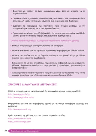 20
• Φροντίστε να παίζουν σε έναν οικογενειακό χώρο ώστε να μπορείτε να τα
παρακολουθείτε.
• Παρακολουθείτε τις συνήθειες του παιδιού σας όταν παίζει. Όπως το παρακολουθείτε
στην παιδική χαρά, γιατί να μην κάνετε το ίδιο όταν παίζει στο Διαδίκτυο;
• Συζητήστε το περιεχόμενο των παιχνιδιών. Ποια στοιχεία μοιάζουν με την
πραγματικότητα, ποια όχι και τι τους αρέσει ιδιαίτερα;
• Πριν αγοράσετε κάποιο παιχνίδι, βεβαιωθείτε ότι το περιεχόμενό του είναι κατάλληλο
για την ηλικία του παιδιού σας (βλ. Πανευρωπαϊκό σύστημα PEGI).
Όταν τα παιδιά σας παίζουν ηλεκτρονικά παιχνίδια για πολλαπλούς χρήστες:
• Επιλέξτε ιστοχώρους με αυστηρούς κανόνες και επιτηρητές.
• Μάθετε στα παιδιά σας να μη δίνουν προσωπικές πληροφορίες σε άλλους παίκτες.
• Μάθετε στα παιδιά σας να μη δεχτούν συνάντηση στο φυσικό κόσμο με άλλους
παίκτες, εκτός και αν τα συνοδεύσετε.
• Ενθαρρύνετε τα να σας αναφέρουν παρενόχληση, εκφοβισμό, χρήση ανάρμοστης
γλώσσας, δημοσίευση δυσάρεστου περιεχομένου ή προσκλήσεις για συναντήσεις
εκτός παιχνιδιού.
• Απομακρύνετε τα παιδιά σας από το παιχνίδι ή αλλάξτε την ταυτότητά τους, εάν το
παιχνίδι ή ο τρόπος που εξελίσσεται σαν κάνει να αισθάνεστε άβολα.
ΧΡΗΣΙΜΕΣ ΔΙΑΔΙΚΤΥΑΚΕΣ ΔΙΕΥΘΥΝΣΕΙΣ
Μάθετε περισσότερα για τα διαδικτυακά βιντεοπαιχνίδια και για το σύστημα PEGI:
http://www.pegi.info/gr/
http://www.pegionline.eu/el/
Ενημερωθείτε για νέα και πληροφορίες σχετικά με τη νόμιμη προσφορά μουσικής στο
Διαδίκτυο:
http://www.pro-music.org
Βρείτε την άκρη της γλώσσας του chat από τις παρακάτω σελίδες:
http://www.transl8it.com
http://www.netlingo.com
Διασκέδαση και κατέβασμα αρχείων
 