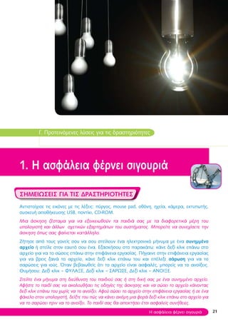 21
Γ. Προτεινόμενες λύσεις για τις δραστηριότητες
1. Η ασφάλεια φέρνει σιγουριά
Σημειώσεις για τις δραστηριότητες
Αντιστοίχισε τις εικόνες με τις λέξεις: πύργος, mouse pad, οθόνη, ηχεία, κάμερα, εκτυπωτής,
συσκευή αποθήκευσης USB, ποντίκι, CD-ROM.
Μια άσκηση ζέσταμα για να εξοικειωθούν τα παιδιά σας με τα διαφορετικά μέρη του
υπολογιστή και άλλων σχετικών εξαρτημάτων του συστήματος. Μπορείτε να συνεχίσετε την
άσκηση όπως σας φαίνεται κατάλληλο.
Ζήτησε από τους γονείς σου να σου στείλουν ένα ηλεκτρονικό μήνυμα με ένα συνημμένο
αρχείο ή στείλε στον εαυτό σου ένα. Εξασκήσου στο παρακάτω: κάνε δεξί κλικ επάνω στο
αρχείο για να το σώσεις επάνω στην επιφάνεια εργασίας. Πήγαινε στην επιφάνεια εργασίας
για να βρεις ξανά το αρχείο, κάνε δεξί κλικ επάνω του και επέλεξε σάρωση για να το
σαρώσεις για ιούς. Όταν βεβαιωθείς ότι το αρχείο είναι ασφαλές, μπορείς να το ανοίξεις.
Θυμήσου: Δεξί κλικ – ΦΥΛΑΞΕ, Δεξί κλικ – ΣΑΡΩΣΕ, Δεξί κλικ – ΑΝΟΙΞΕ.
Στείλτε ένα μήνυμα στη διεύθυνση του παιδιού σας ή στη δική σας με ένα συνημμένο αρχείο.
Αφήστε το παιδί σας να ακολουθήσει τις οδηγίες της άσκησης και να σώσει το αρχείο κάνοντας
δεξί κλικ επάνω του χωρίς να το ανοίξει. Αφού σώσει το αρχείο στην επιφάνεια εργασίας ή σε ένα
φάκελο στον υπολογιστή, δείξτε του πώς να κάνει ακόμη μια φορά δεξί κλικ επάνω στο αρχείο για
να το σαρώσει πριν να το ανοίξει. Το παιδί σας θα αποκτήσει έτσι ασφαλείς συνήθειες.
Η ασφάλεια φέρνει σιγουριά
 