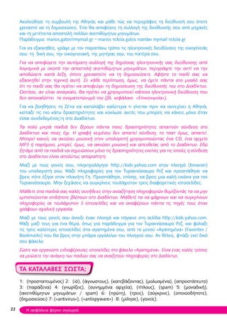 Ακολούθησε τη συμβουλή της Αθηνάς και μάθε πώς να περιγράφεις τη διεύθυνσή σου όποτε
χρειαστεί να τη δημοσιεύσεις. Έτσι θα αποφύγεις τη συλλογή της διεύθυνσής σου από μηχανές
και τη μετέπειτα αποστολή πολλών ανεπιθύμητων μηνυμάτων.
Παράδειγμα: marios.gatos@mymail.gr = marios τελεία gatos παπάκι mymail τελεία gr
Για να εξασκηθείς, γράψε με τον παραπάνω τρόπο τις ηλεκτρονικές διευθύνσεις της οικογένειάς
σου: τη δική σου, την οικογενειακή, της μητέρας σου, του πατέρα σου.
Για να αποφύγετε την αυτόματη συλλογή της δημόσιας ηλεκτρονικής σας διεύθυνσης από
λογισμικά με σκοπό την αποστολή ανεπιθύμητων μηνυμάτων, περιγράψτε την αντί να την
αποδώσετε κατά λέξη, όποτε χρειαστείτε να τη δημοσιεύσετε. Αφήστε το παιδί σας να
εξασκηθεί στην τεχνική αυτή. Σε κάθε περίπτωση, όμως, να έχετε πάντα στο μυαλό σας
ότι το παιδί σας θα πρέπει να αποφεύγει τη δημοσίευση της διεύθυνσής του στο Διαδίκτυο.
Ωστόσο, αν είναι αναγκαίο, θα πρέπει να χρησιμοποιεί κάποια ηλεκτρονική διεύθυνση που
δεν αποκαλύπτει το ονοματεπώνυμό του (βλ. κεφάλαιο «Επικοινωνία»).
Για να βοηθήσεις τη Ζέτα να καταλάβει καλύτερα τι γίνεται πριν να συνεχίσει η Αθηνά,
κοίταξε τις πιο κάτω δραστηριότητες και κύκλωσε αυτές που μπορείς να κάνεις μόνο όταν
είσαι συνδεδεμένος/η στο Διαδίκτυο.
Τα πολύ μικρά παιδιά δεν ξέρουν πάντα ποιες δραστηριότητες απαιτούν σύνδεση στο
Διαδίκτυο και ποιες όχι. Η γραφή κειμένου δεν απαιτεί σύνδεση, το τσατ όμως, απαιτεί.
Μπορεί κανείς να ακούσει μουσική στον υπολογιστή χρησιμοποιώντας ένα CD, ένα αρχείο
MP3 ή παρόμοιο, μπορεί, όμως, να ακούσει μουσική και απευθείας από το Διαδίκτυο. Εδώ
ζητάμε από τα παιδιά να σημειώσουν μόνο τις δραστηριότητες εκείνες για τις οποίες η σύνδεση
στο Διαδίκτυο είναι απολύτως απαραίτητη.
Μαζί με τους γονείς σου, πληκτρολόγησε http://kids.yahoo.com στον πλοηγό (browser)
του υπολογιστή σου. Ψάξε πληροφορίες για τον Τυραννόσαυρο Ρεξ και προσπάθησε να
βρεις πότε έζησε στον πλανήτη Γη. Προσπάθησε, επίσης, να βρεις μια καλή εικόνα για τον
Τυραννόσαυρο. Μην ξεχάσεις να συγκρίνεις τουλάχιστον τρεις διαφορετικές ιστοσελίδες.
Μάθετε στα παιδιά σας καλές συνήθειες στην αναζήτηση πληροφοριών θυμίζοντάς τα να μην
εμπιστεύονται οτιδήποτε βλέπουν στο Διαδίκτυο. Μάθετέ τα να ψάχνουν και να συγκρίνουν
πληροφορίες σε τουλάχιστον 3 ιστοσελίδες και να αναφέρουν πάντα τις πηγές τους όταν
γράφουν σχολική εργασία.
Μαζί με τους γονείς σου άνοιξε έναν πλοηγό και πήγαινε στη σελίδα http://kids.yahoo.com.
Ψάξε μαζί τους για ένα θέμα, όπως για παράδειγμα για τον Τυραννόσαυρο Ρεξ, και φύλαξε
τις τρεις καλύτερες ιστοσελίδες στα αγαπημένα σου, από το μενού «Αγαπημένα» (Favorites /
Bookmarks) που θα βρεις στην μπάρα εργαλείων του πλοηγού σου. Αν θέλεις, φτιάξε εκεί δικό
σου φάκελο.
Σώστε και οργανώστε ενδιαφέρουσες ιστοσελίδες στο φάκελο «Αγαπημένα». Είναι ένας καλός τρόπος
να μειώσετε την ανάγκη των παιδιών σας να αναζητούν πληροφορίες στο Διαδίκτυο.
ΤΑ ΚΑΤΑΛΑΒΕΣ ΣΩΣΤΑ;
1: (προστατευμένος) 2: (ιό), (άγνωστους), (κατεβάζοντας), (μολυσμένα), (απροστάτευτο)
3: (παράξενα) 4: (γνωρίζεις), (συνημμένα αρχεία), (τίτλους), (spam) 5: (μοναδική),
(ανεπιθύμητων μηνυμάτων / spam) 6: (πρώτη), (τρεις), (σύγκρινε), (οποιοσδήποτε),
(δημοσιεύσει) 7: («antivirus»), («antispyware») 8: (μίλησε), (γονείς).
22 Η ασφάλεια φέρνει σιγουριά
 