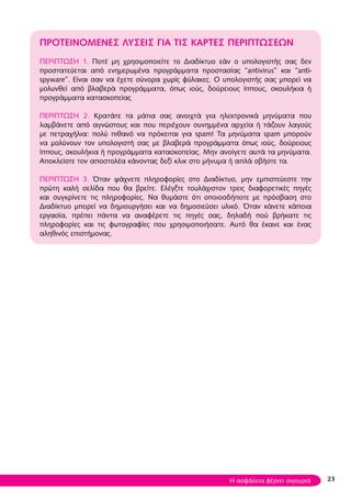 23
ΠΡΟΤΕΙΝΟΜΕΝΕΣ λύσεις για τις κάρτες περιπτώσεων
ΠΕΡΙΠΤΩΣΗ 1. Ποτέ μη χρησιμοποιείτε το Διαδίκτυο εάν ο υπολογιστής σας δεν
προστατεύεται από ενημερωμένα προγράμματα προστασίας “antivirus” και “anti-
spyware”. Είναι σαν να έχετε σύνορα χωρίς φύλακες. Ο υπολογιστής σας μπορεί να
μολυνθεί από βλαβερά προγράμματα, όπως ιούς, δούρειους ίππους, σκουλήκια ή
προγράμματα κατασκοπείας
ΠΕΡΙΠΤΩΣΗ 2. Κρατάτε τα μάτια σας ανοιχτά για ηλεκτρονικά μηνύματα που
λαμβάνετε από αγνώστους και που περιέχουν συνημμένα αρχεία ή τάζουν λαγούς
με πετραχήλια: πολύ πιθανό να πρόκειται για spam! Τα μηνύματα spam μπορούν
να μολύνουν τον υπολογιστή σας με βλαβερά προγράμματα όπως ιούς, δούρειους
ίππους, σκουλήκια ή προγράμματα κατασκοπείας. Μην ανοίγετε αυτά τα μηνύματα.
Αποκλείστε τον αποστολέα κάνοντας δεξί κλικ στο μήνυμα ή απλά σβήστε τα.
ΠΕΡΙΠΤΩΣΗ 3. Όταν ψάχνετε πληροφορίες στο Διαδίκτυο, μην εμπιστεύεστε την
πρώτη καλή σελίδα που θα βρείτε. Ελέγξτε τουλάχιστον τρεις διαφορετικές πηγές
και συγκρίνετε τις πληροφορίες. Να θυμάστε ότι οποιοσδήποτε με πρόσβαση στο
Διαδίκτυο μπορεί να δημιουργήσει και να δημοσιεύσει υλικό. Όταν κάνετε κάποια
εργασία, πρέπει πάντα να αναφέρετε τις πηγές σας, δηλαδή πού βρήκατε τις
πληροφορίες και τις φωτογραφίες που χρησιμοποιήσατε. Αυτό θα έκανε και ένας
αληθινός επιστήμονας.
Η ασφάλεια φέρνει σιγουριά
 